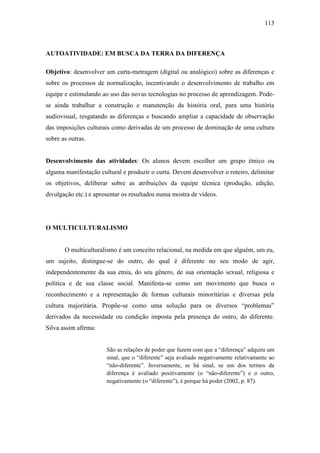 113

AUTOATIVIDADE: EM BUSCA DA TERRA DA DIFERENÇA
Objetivo: desenvolver um curta-metragem (digital ou analógico) sobre as diferenças e
sobre os processos de normalização, incentivando o desenvolvimento de trabalho em
equipe e estimulando ao uso das novas tecnologias no processo de aprendizagem. Podese ainda trabalhar a construção e manutenção da história oral, para uma história
audiovisual, resgatando as diferenças e buscando ampliar a capacidade de observação
das imposições culturais como derivadas de um processo de dominação de uma cultura
sobre as outras.

Desenvolvimento das atividades: Os alunos devem escolher um grupo étnico ou
alguma manifestação cultural e produzir o curta. Devem desenvolver o roteiro, delimitar
os objetivos, deliberar sobre as atribuições da equipe técnica (produção, edição,
divulgação etc.) e apresentar os resultados numa mostra de vídeos.

O MULTICULTURALISMO

O multiculturalismo é um conceito relacional, na medida em que alguém, um eu,
um sujeito, distingue-se do outro, do qual é diferente no seu modo de agir,
independentemente da sua etnia, do seu gênero, de sua orientação sexual, religiosa e
política e de sua classe social. Manifesta-se como um movimento que busca o
reconhecimento e a representação de formas culturais minoritárias e diversas pela
cultura majoritária. Propõe-se como uma solução para os diversos “problemas”
derivados da necessidade ou condição imposta pela presença do outro, do diferente.
Silva assim afirma:
São as relações de poder que fazem com que a “diferença” adquira um
sinal, que o “diferente” seja avaliado negativamente relativamente ao
“não-diferente”. Inversamente, se há sinal, se um dos termos da
diferença é avaliado positivamente (o “não-diferente”) e o outro,
negativamente (o “diferente”), é porque há poder (2002, p. 87).

 