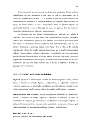 114
Esse movimento tem se mostrado um importante mecanismo de luta política,
especialmente em sua perspectiva crítica. Aqui se está em consonância com a
perspectiva proposta por McLaren (1997), segundo a qual não se pode desprezar as
dimensões sociais e históricas da diferença, pois esta não é somente textualidade ou um
espaço de retórica formal, no qual a representação narra sua própria trajetória de
significação. Entende-se que a diferença não pode ser pensada fora de processos
linguísticos e discursivos, ou seja, que é uma construção.
A diferença tem sido tratada institucionalmente, sobretudo em relação à
educação, como um processo preocupado com a socialização do diferente, buscando a
inclusão pelo tratamento da igualdade. Não obstante, crê-se que tal política inclusiva
não enfoca os verdadeiros desafios propostos pela multiculturalidade. De um viés
crítico e humanista, a diferença tratada como “igual” leva a relações de exclusão
indiretas, não oficiais. Os estudos culturais demonstram que o desafio institucional da
inclusão é sim reconhecer os limites, obstáculos e possibilidades para a permanência e
significação dos diferentes nestas intituições sociais, desde que estas sejam capazes de
proporcionar as ferramentas metodológicas e comunicacionais necessárias ao processo
institucional em que este esteja inserido, seja a escola, a empresa, o hospital ou
quaisquer outros ambientes.

AUTOATIVIDADE: MOSAICO BRASILEIRO
Objetivo: pesquisar as manifestações culturais das diversas regiões do Brasil, como a
dança, o folclore, as comidas típicas, a religiosidade, as expressões linguísticas
regionais, incentivando a valorização, identificação e contribuição na formação social,
política e econômica brasileira, como reflexo das relações multiculturais e históricas.
Desenvolvimento das atividades: a partir das pesquisas bibliográficas, etnográficas,
virtuais e, inclusive, de campo, sugere-se a produção de mosaicos, os quais se
constituirão de colagens que representarão as diferentes manifestações regionais e
culturais. Posteriormente, tais mosaicos serão apresentados numa noite cultural, a qual
será incrementada por apresentações artísticas, culturais e gastronômicas.

SUGESTÃO DE FILMES
Título em Português: Os deuses devem estar loucos

 