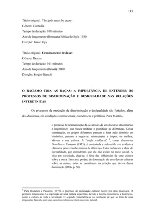 115
Título original: The gods must be crazy
Gênero: Comédia
Tempo de duração: 108 minutos
Ano de lançamento (Botsuana/África do Sul): 1980
Direção: Jamie Uys

Título original: Cronicamente Inviável
Gênero: Drama
Tempo de duração: 101 minutos
Ano de lançamento (Brasil): 2000
Direção: Sergio Bianchi

O RACISMO CRIA AS RAÇAS: A IMPORTÂNCIA DE ENTENDER OS
PROCESSOS DE DISCRIMINAÇÃO E DESIGUALDADE NAS RELAÇÕES
INTERÉTNICAS
Os processos de produção de discriminação e desigualdade são forjados, além
dos discursos, em condições institucionais, econômicas e políticas. Para Martins,
o processo de normalização dá-se através de um discurso etnocêntrico
e hegemônico que busca unificar e planificar as diferenças. Desta
constatação, os grupos diferentes passam a lutar pelo domínio do
simbólico, passam a negociar, reinterpretar e impor, ou melhor,
afirmar a sua cultura. A “dupla violência” 9, como chamaram
Bourdieu e Passeron (1975), é contestada e subvertida em evidentes
clamores pelo reconhecimento da diferença. Estes rechaçam a ideia de
normalidade, por entenderem que ela não existe no meio social. A
vida em sociedade, diga-se, é feita das influências de uma cultura
sobre a outra. Em caso, porém, de dominação de uma dessas culturas
sobre as outras, estas se constituem na relação que deriva dessa
dominação (2006, p. 50).

9

Para Bourdieu e Passeron (1975), o processo de dominação cultural ocorre por dois processos. O
primeiro mecanismo é a imposição de uma cultura específica, devido a fatores econômicos e históricos,
como a cultura de toda a sociedade. O segundo materializa-se na ocultação de que se trata de uma
imposição, fazendo com que as outras culturas aceitem-na como natural.

 