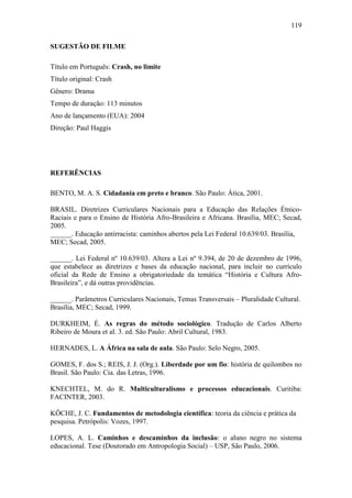 119
SUGESTÃO DE FILME
Título em Português: Crash, no limite
Título original: Crash
Gênero: Drama
Tempo de duração: 113 minutos
Ano de lançamento (EUA): 2004
Direção: Paul Haggis

REFERÊNCIAS
BENTO, M. A. S. Cidadania em preto e branco. São Paulo: Ática, 2001.
BRASIL. Diretrizes Curriculares Nacionais para a Educação das Relações ÉtnicoRaciais e para o Ensino de História Afro-Brasileira e Africana. Brasília, MEC; Secad,
2005.
______. Educação antirracista: caminhos abertos pela Lei Federal 10.639/03. Brasília,
MEC; Secad, 2005.
______. Lei Federal nº 10.639/03. Altera a Lei nº 9.394, de 20 de dezembro de 1996,
que estabelece as diretrizes e bases da educação nacional, para incluir no currículo
oficial da Rede de Ensino a obrigatoriedade da temática “História e Cultura AfroBrasileira”, e dá outras providências.
______. Parâmetros Curriculares Nacionais, Temas Transversais – Pluralidade Cultural.
Brasília, MEC; Secad, 1999.
DURKHEIM, É. As regras do método sociológico. Tradução de Carlos Alberto
Ribeiro de Moura et al. 3. ed. São Paulo: Abril Cultural, 1983.
HERNADES, L. A África na sala de aula. São Paulo: Selo Negro, 2005.
GOMES, F. dos S.; REIS, J. J. (Org.). Liberdade por um fio: história de quilombos no
Brasil. São Paulo: Cia. das Letras, 1996.
KNECHTEL, M. do R. Multiculturalismo e processos educacionais. Curitiba:
FACINTER, 2003.
KÖCHE, J. C. Fundamentos de metodologia científica: teoria da ciência e prática da
pesquisa. Petrópolis: Vozes, 1997.
LOPES, A. L. Caminhos e descaminhos da inclusão: o aluno negro no sistema
educacional. Tese (Doutorado em Antropologia Social) – USP, São Paulo, 2006.

 