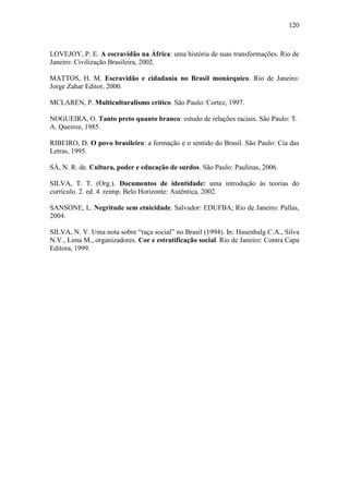 120

LOVEJOY, P. E. A escravidão na África: uma história de suas transformações. Rio de
Janeiro: Civilização Brasileira, 2002.
MATTOS, H. M. Escravidão e cidadania no Brasil monárquico. Rio de Janeiro:
Jorge Zahar Editor, 2000.
MCLAREN, P. Multiculturalismo crítico. São Paulo: Cortez, 1997.
NOGUEIRA, O. Tanto preto quanto branco: estudo de relações raciais. São Paulo: T.
A. Queiroz, 1985.
RIBEIRO, D. O povo brasileiro: a formação e o sentido do Brasil. São Paulo: Cia das
Letras, 1995.
SÁ, N. R. de. Cultura, poder e educação de surdos. São Paulo: Paulinas, 2006.
SILVA, T. T. (Org.). Documentos de identidade: uma introdução às teorias do
currículo. 2. ed. 4. reimp. Belo Horizonte: Autêntica, 2002.
SANSONE, L. Negritude sem etnicidade. Salvador: EDUFBA; Rio de Janeiro: Pallas,
2004.
SILVA, N. V. Uma nota sobre “raça social” no Brasil (1994). In: Hasenbalg C.A., Silva
N.V., Lima M., organizadores. Cor e estratificação social. Rio de Janeiro: Contra Capa
Editora, 1999.

 