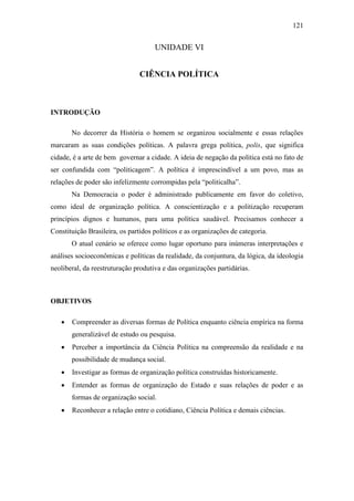 121

UNIDADE VI
CIÊNCIA POLÍTICA

INTRODUÇÃO
No decorrer da História o homem se organizou socialmente e essas relações
marcaram as suas condições políticas. A palavra grega política, polis, que significa
cidade, é a arte de bem governar a cidade. A ideia de negação da política está no fato de
ser confundida com “politicagem”. A política é imprescindível a um povo, mas as
relações de poder são infelizmente corrompidas pela “politicalha”.
Na Democracia o poder é administrado publicamente em favor do coletivo,
como ideal de organização política. A conscientização e a politização recuperam
princípios dignos e humanos, para uma política saudável. Precisamos conhecer a
Constituição Brasileira, os partidos políticos e as organizações de categoria.
O atual cenário se oferece como lugar oportuno para inúmeras interpretações e
análises socioeconômicas e políticas da realidade, da conjuntura, da lógica, da ideologia
neoliberal, da reestruturação produtiva e das organizações partidárias.

OBJETIVOS


Compreender as diversas formas de Política enquanto ciência empírica na forma
generalizável de estudo ou pesquisa.



Perceber a importância da Ciência Política na compreensão da realidade e na
possibilidade de mudança social.



Investigar as formas de organização política construídas historicamente.



Entender as formas de organização do Estado e suas relações de poder e as
formas de organização social.



Reconhecer a relação entre o cotidiano, Ciência Política e demais ciências.

 