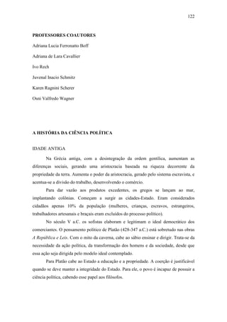122

PROFESSORES COAUTORES
Adriana Lucia Ferronatto Boff
Adriana de Lara Cavallier
Ivo Rech
Juvenal Inacio Schmitz
Karen Ragnini Scherer
Osni Valfredo Wagner

A HISTÓRIA DA CIÊNCIA POLÍTICA

IDADE ANTIGA
Na Grécia antiga, com a desintegração da ordem gentílica, aumentam as
diferenças sociais, gerando uma aristocracia baseada na riqueza decorrente da
propriedade da terra. Aumenta o poder da aristocracia, gerado pelo sistema escravista, e
acentua-se a divisão do trabalho, desenvolvendo o comércio.
Para dar vazão aos produtos excedentes, os gregos se lançam ao mar,
implantando colônias. Começam a surgir as cidades-Estado. Eram considerados
cidadãos apenas 10% da população (mulheres, crianças, escravos, estrangeiros,
trabalhadores artesanais e braçais eram excluídos do processo político).
No século V a.C. os sofistas elaboram e legitimam o ideal democrático dos
comerciantes. O pensamento político de Platão (428-347 a.C.) está sobretudo nas obras
A República e Leis. Com o mito da caverna, cabe ao sábio ensinar e dirigir. Trata-se da
necessidade da ação política, da transformação dos homens e da sociedade, desde que
essa ação seja dirigida pelo modelo ideal contemplado.
Para Platão cabe ao Estado a educação e a propriedade. A coerção é justificável
quando se deve manter a integridade do Estado. Para ele, o povo é incapaz de possuir a
ciência política, cabendo esse papel aos filósofos.

 