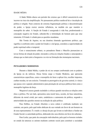 124
IDADE MÉDIA
A Idade Média abarca um período tão extenso que é difícil caracterizá-la sem
incorrer no risco da simplificação. No pensamento político medieval há a vinculação da
política à religião. Num contexto de extrema fragmentação política e descentralização
do poder, a Igreja exerce enorme influência, na medida em que mantém o
monopólio do saber. A função do Estado é assegurada à vida boa, predominando a
concepção negativa de Estado, cabendo-lhe a intimidação do homem para que atue
retamente. O Estado é voltado para as questões mundanas.
São Tomás de Aquino, na sua doutrina chamada agostinismo político, que
significa o confronto entre o poder do Estado e o da Igreja, considera a superioridade do
poder espiritual sobre o temporal.
Com o renascimento urbano, os pensadores Dante e Marcílio prenunciam as
novas formas de relação de poder, iniciando a crítica às relações feudais e antecipando a
aliança que se dará entre a burguesia e os reis na formação das monarquias nacionais.

PENSADORES MODERNOS
Durante a Idade Média, o poder do rei era sempre confrontado com os poderes
da Igreja ou da nobreza. Dessa forma surge o Estado Moderno, que apresenta
características específicas, como o monopólio de fazer e aplicar leis, recolher impostos,
cunhar moedas, ter um exército. Tornando-se prerrogativa do governo central, é o único
que passa a ter o aparato administrativo para prestação de serviços públicos bem como o
monopólio legítimo da força.
Maquiavel causou grande escândalo e críticas quando reavaliou as relações entre
ética e política. Por um lado, apresentou uma moral laica, secular, de base naturalista,
diferente da moral cristã; por outro, estabeleceu a autonomia da política, negando a
anterioridade das questões morais na avaliação da ação política.
Para Hobbes, no Estado Absoluto a nova ordem é celebrada mediante um
contrato, um pacto, pelo qual todos abdicam de sua vontade em favor de um homem ou
de seus representantes. È o medo e o desejo de paz que levam os indivíduos a fundar um
Estado Social e a autoridade política, abdicando dos seus direitos em favor do soberano.
Para Locke, que parte da concepção individualista, pela qual os homens isolados
no estado da natureza se uniram mediante contrato social para constituir a sociedade

 