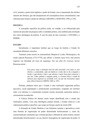 125
civil, somente o pacto torna legítimo o poder do Estado, com a manutenção dos direitos
naturais dos homens, que não desaparecem em consequência desse consentimento, mas
subsistem para limitar o poder do soberano (ARANHA e MARTINS, 1999, p. 218).

POLÍTICA
A concepção específica da política tende, na verdade, a ser influenciada pela
maneira de proceder da pesquisa sobre a realidade política, mas também pela orientação
das várias abordagens da política. E esta faz parte de dois conceitos: o ESTADO e o
PODER.

ESTADO
Inicialmente, é importante lembrar que ao longo da história o Estado foi
assumindo diferentes conceitos.
Tomemos como recorte os contratualistas Maquiavel, Locke, Montesquieu e de
modo especial Rousseau (1712-1778), que afirma: o homem nasce livre, mas precisa
negociar sua liberdade em troca de segurança. Em sua obra Do Contrato Social,
Rousseau atesta:
Esse pacto exige a alienação total de cada associado, com todos os seus
direitos, a comunidade, cada um dando-se a todos não se dá a ninguém e
recebe o equivalente a tudo o que alienou e maior força para conservar o
que tem. Todos ganham e ninguém perde, e o homem deixa o estado de
natureza para ingressar na sociedade civil, em que são necessárias regras
para sobrevivência (in ABRÃO, 2002, p. 287).

Portanto, podemos dizer que o Estado é uma instituição organizada política
(governo), social (população) e juridicamente (constituição), ocupando um território
onde a lei máxima é a constituição (contrato social), possuindo autonomia interna e
externamente reconhecida.
A Ciência Política foi durante muito tempo identificada com o estudo das
instituições estatais. Com uma abordagem jurídica formal, o Estado refere-se a um
ordenamento político específico, que surgiu na Europa a partir do século XIII.
A formação do Estado Moderno é um fenômeno europeu e apresenta-se como
uma fórmula de organização do poder determinada historicamente e, como tal,
caracterizada por conotações que a tornam peculiar e diferente de outras formas, mesmo
determinadas historicamente e no seu interior, homogêneas de organização do poder. O

 