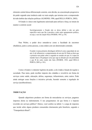 126
elemento central dessa diferenciação consiste, sem dúvida, na concentração progressiva
do poder segundo uma instância cada vez mais ampla, que termina com a compreensão
de todo âmbito das relações políticas (ALMOND, 1996, apud DELLA PORTA, 2003).
O Estado é o único ente legalmente autorizado para utilizar a força, no intuito de
manter o controle social:
Sociologicamente o Estado não se deixa definir a não ser pelo
específico meio que lhe é peculiar a todo outro agrupamento político,
ou seja, o uso da coação física (WEBER, 1967, p. 56).

Para Weber, o poder deve entender-se como a faculdade de encontrar
obediência, junto a certas pessoas, a uma ordem com um determinado conteúdo.
O poder é numa primeira abordagem definível como capacidade de um
ator A de influenciar o comportamento de um ator B. Pode-se dizer que
o primeiro tem poder sobre o segundo no sentido em que A é capaz de
mandar fazer a B qualquer coisa que siga na direção por ele pretendida
e que B de outro modo não faria (WEBER, 1922, apud DELLA
PORTA, 2003, p. 181).

Como o Estado é o detentor legítimo do poder, a ele é dada a função de regular a
sociedade. Para tanto, pode recolher imposto dos cidadãos e revertê-lo em forma de
serviços como saúde, educação, defesa, segurança, infraestrutura, entre outros. Pode
ainda entregar essas funções à iniciativa privada, fazendo somente a regulação do
serviço (neoliberalismo).

TRIBUTAÇÃO
Quando adquirimos produtos em forma de mercadorias ou serviços, pagamos
impostos direta ou indiretamente. E nos perguntamos: de que forma é o imposto
revertido em serviços público? Abaixo, você confere na tabela 1 a carga de impostos
que incide sobre alguns produtos consumidos diariamente pelo brasileiro, segundo o
“Transparência Brasil”.

 