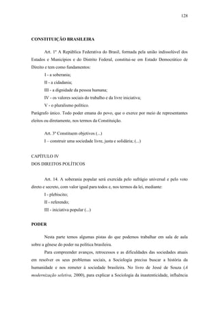 128

CONSTITUIÇÃO BRASILEIRA
Art. 1º A República Federativa do Brasil, formada pela união indissolúvel dos
Estados e Municípios e do Distrito Federal, constitui-se em Estado Democrático de
Direito e tem como fundamentos:
I - a soberania;
II - a cidadania;
III - a dignidade da pessoa humana;
IV - os valores sociais do trabalho e da livre iniciativa;
V - o pluralismo político.
Parágrafo único. Todo poder emana do povo, que o exerce por meio de representantes
eleitos ou diretamente, nos termos da Constituição.
Art. 3º Constituem objetivos (...)
I – construir uma sociedade livre, justa e solidária; (...)

CAPÍTULO IV
DOS DIREITOS POLÍTICOS

Art. 14. A soberania popular será exercida pelo sufrágio universal e pelo voto
direto e secreto, com valor igual para todos e, nos termos da lei, mediante:
I - plebiscito;
II - referendo;
III - iniciativa popular (...)
PODER
Nesta parte temos algumas pistas do que podemos trabalhar em sala de aula
sobre a gênese do poder na política brasileira.
Para compreender avanços, retrocessos e as dificuldades das sociedades atuais
em resolver os seus problemas sociais, a Sociologia precisa buscar a história da
humanidade e nos remeter à sociedade brasileira. No livro de Jessé de Souza (A
modernização seletiva, 2000), para explicar a Sociologia da inautenticidade, influência

 