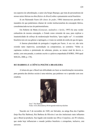 129
nos aspectos de subordinação, o autor cita Sergio Buarque, que trata do personalismo de
nossas raízes ibéricas na obra (Raízes do Brasil) sobre o pensamento social brasileiro.
Já em Raimundo Faoro (Os donos do poder, 1984) interessa-nos perceber os
meandros do que poderíamos chamar de versão institucionalista da concepção ibérica,
consubstanciada na tese do patrimonialismo.
Em Roberto da Matta (Carnavais, malandros e heróis, 1997) há uma versão
culturalista da mesma concepção, o Estado como extensão da casa, para explicar a
inautenticidade do esforço de modernização brasileira, “para inglês ver”. A sociedade
brasileira tem em sua gênese a rapinagem, e é mais no sentido de urubu do que de águia.
A famosa plasticidade do português é negada por Faoro. A seu ver, não teria
existido tanto improviso, acomodação ou compromisso, ao contrário: “Sobre as
capitanias avultava o protetorado do soberano, pronto, ao menor sinal de desvio, a
anular, com uma penada, o contrato escrito e a palavra empenhada (FAORO, 1984 apud
SOUZA, 2000, p. 178).

RUI BARBOSA E A CIÊNCIA POLÍTICA BRASILEIRA
A leitura de que o Brasil tem dificuldade em fazer as transformações necessárias
para garantia dos direitos sociais é uma máxima, que podemos ver e aprender com esse
estadista.

Foto 7: Rui Barbosa
Fonte: www.abicasaderuy.frb.br/agenda/midia/ruyvida.htm

Nascido em 5 de novembro de 1849, em Salvador, na antiga Rua dos Capitães
(hoje Rua Rui Barbosa), Rui Barbosa de Oliveira é um dos intelectuais mais influentes
que o Brasil já produziu. Seu legado está reunido nas Obras Completas, em 50 volumes,
que ainda hoje influenciam o mundo jurídico brasileiro e extrapolam, inclusive, este
universo.

 