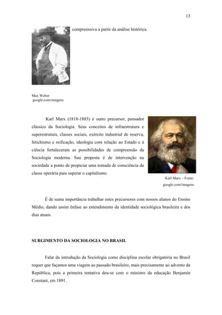 13
compreensiva a partir da análise histórica.

Max Weber
google.com/imagens

Karl Marx (1818-1883) é outro precursor, pensador
clássico da Sociologia. Seus conceitos de infraestrutura e
superestrutura, classes sociais, exército industrial de reserva,
fetichismo e reificação, ideologia com relação ao Estado e à
ciência fortaleceram as possibilidades de compreensão da
Sociologia moderna. Sua proposta é de intervenção na
sociedade a ponto de propiciar uma tomada de consciência da
classe operária para superar o capitalismo.
Karl Marx – Fonte:
google.com/imagens

É de suma importância trabalhar estes precursores com nossos alunos do Ensino
Médio, dando assim ênfase ao entendimento da identidade sociológica brasileira e dos
dias atuais.

SURGIMENTO DA SOCIOLOGIA NO BRASIL

Falar da introdução da Sociologia como disciplina escolar obrigatória no Brasil
requer que façamos uma viagem ao passado brasileiro, mais precisamente ao advento da
República, pois a primeira tentativa deu-se com o ministro da educação Benjamin
Constant, em 1891.

 