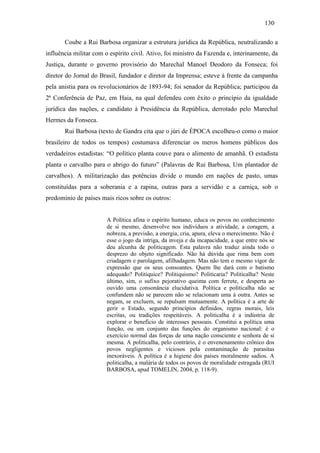 130
Coube a Rui Barbosa organizar a estrutura jurídica da República, neutralizando a
influência militar com o espírito civil. Ativo, foi ministro da Fazenda e, interinamente, da
Justiça, durante o governo provisório do Marechal Manoel Deodoro da Fonseca; foi
diretor do Jornal do Brasil, fundador e diretor da Imprensa; esteve à frente da campanha
pela anistia para os revolucionários de 1893-94; foi senador da República; participou da
2ª Conferência de Paz, em Haia, na qual defendeu com êxito o princípio da igualdade
jurídica das nações, e candidato à Presidência da República, derrotado pelo Marechal
Hermes da Fonseca.
Rui Barbosa (texto de Gandra cita que o júri de ÉPOCA escolheu-o como o maior
brasileiro de todos os tempos) costumava diferenciar os meros homens públicos dos
verdadeiros estadistas: “O político planta couve para o alimento de amanhã. O estadista
planta o carvalho para o abrigo do futuro” (Palavras de Rui Barbosa, Um plantador de
carvalhos). A militarização das potências divide o mundo em nações de pasto, umas
constituídas para a soberania e a rapina, outras para a servidão e a carniça, sob o
predomínio de países mais ricos sobre os outros:

A Política afina o espírito humano, educa os povos no conhecimento
de si mesmo, desenvolve nos indivíduos a atividade, a coragem, a
nobreza, a previsão, a energia, cria, apura, eleva o merecimento. Não é
esse o jogo da intriga, da inveja e da incapacidade, a que entre nós se
deu alcunha de politicagem. Esta palavra não traduz ainda todo o
desprezo do objeto significado. Não há dúvida que rima bem com
criadagem e parolagem, afilhadagem. Mas não tem o mesmo vigor de
expressão que os seus consoantes. Quem lhe dará com o batismo
adequado? Politiquice? Politiquismo? Politicaria? Politicalha? Neste
último, sim, o sufixo pejorativo queima com ferrete, e desperta ao
ouvido uma consonância elucidativa. Política e politicalha não se
confundem não se parecem não se relacionam uma à outra. Antes se
negam, se excluem, se repulsam mutuamente. A política é a arte de
gerir o Estado, segundo princípios definidos, regras morais, leis
escritas, ou tradições respeitáveis. A politicalha é a indústria de
explorar o beneficio de interesses pessoais. Constitui a política uma
função, ou um conjunto das funções do organismo nacional: é o
exercício normal das forças de uma nação consciente e senhora de si
mesma. A politicalha, pelo contrário, é o envenenamento crônico dos
povos negligentes e viciosos pela contaminação de parasitas
inexoráveis. A política é a higiene dos países moralmente sadios. A
politicalha, a malária de todos os povos de moralidade estragada (RUI
BARBOSA, apud TOMELIN, 2004, p. 118-9).

 