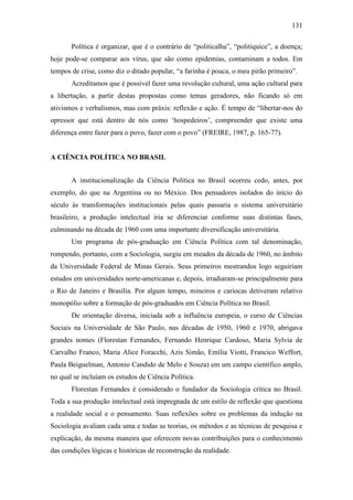131
Política é organizar, que é o contrário de “politicalha”, “politiquice”, a doença;
hoje pode-se comparar aos vírus, que são como epidemias, contaminam a todos. Em
tempos de crise, como diz o ditado popular, “a farinha é pouca, o meu pirão primeiro”.
Acreditamos que é possível fazer uma revolução cultural, uma ação cultural para
a libertação, a partir destas propostas como temas geradores, não ficando só em
ativismos e verbalismos, mas com práxis: reflexão e ação. É tempo de “libertar-nos do
opressor que está dentro de nós como ‘hospedeiros’, compreender que existe uma
diferença entre fazer para o povo, fazer com o povo” (FREIRE, 1987, p. 165-77).

A CIÊNCIA POLÍTICA NO BRASIL
A institucionalização da Ciência Política no Brasil ocorreu cedo, antes, por
exemplo, do que na Argentina ou no México. Dos pensadores isolados do início do
século às transformações institucionais pelas quais passaria o sistema universitário
brasileiro, a produção intelectual iria se diferenciar conforme suas distintas fases,
culminando na década de 1960 com uma importante diversificação universitária.
Um programa de pós-graduação em Ciência Política com tal denominação,
rompendo, portanto, com a Sociologia, surgiu em meados da década de 1960, no âmbito
da Universidade Federal de Minas Gerais. Seus primeiros mestrandos logo seguiriam
estudos em universidades norte-americanas e, depois, irradiaram-se principalmente para
o Rio de Janeiro e Brasília. Por algum tempo, mineiros e cariocas detiveram relativo
monopólio sobre a formação de pós-graduados em Ciência Política no Brasil.
De orientação diversa, iniciada sob a influência europeia, o curso de Ciências
Sociais na Universidade de São Paulo, nas décadas de 1950, 1960 e 1970, abrigava
grandes nomes (Florestan Fernandes, Fernando Henrique Cardoso, Maria Sylvia de
Carvalho Franco, Maria Alice Foracchi, Azis Simão, Emília Viotti, Francico Weffort,
Paula Beiguelman, Antonio Candido de Melo e Souza) em um campo científico amplo,
no qual se incluíam os estudos de Ciência Política.
Florestan Fernandes é considerado o fundador da Sociologia crítica no Brasil.
Toda a sua produção intelectual está impregnada de um estilo de reflexão que questiona
a realidade social e o pensamento. Suas reflexões sobre os problemas da indução na
Sociologia avaliam cada uma e todas as teorias, os métodos e as técnicas de pesquisa e
explicação, da mesma maneira que oferecem novas contribuições para o conhecimento
das condições lógicas e históricas de reconstrução da realidade.

 