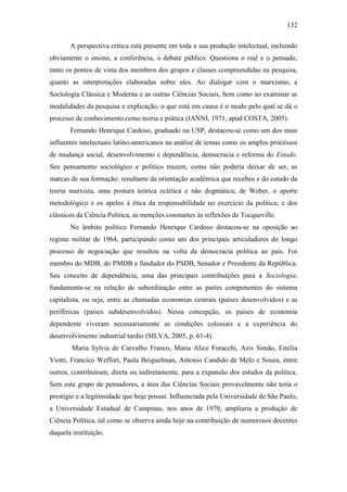 132
A perspectiva crítica está presente em toda a sua produção intelectual, incluindo
obviamente o ensino, a conferência, o debate público. Questiona o real e o pensado,
tanto os pontos de vista dos membros dos grupos e classes compreendidas na pesquisa,
quanto as interpretações elaboradas sobre eles. Ao dialogar com o marxismo, a
Sociologia Clássica e Moderna e as outras Ciências Sociais, bem como ao examinar as
modalidades da pesquisa e explicação, o que está em causa é o modo pelo qual se dá o
processo de conhecimento como teoria e prática (IANNI, 1971, apud COSTA, 2005).
Fernando Henrique Cardoso, graduado na USP, destacou-se como um dos mais
influentes intelectuais latino-americanos na análise de temas como os amplos processos
de mudança social, desenvolvimento e dependência, democracia e reforma do Estado.
Seu pensamento sociológico e político trazem, como não poderia deixar de ser, as
marcas de sua formação: resultante da orientação acadêmica que recebeu e do estudo da
teoria marxista, uma postura teórica eclética e não dogmática; de Weber, o aporte
metodológico e os apelos à ética da responsabilidade no exercício da política; e dos
clássicos da Ciência Política, as menções constantes às reflexões de Tocqueville.
No âmbito político Fernando Henrique Cardoso destacou-se na oposição ao
regime militar de 1964, participando como um dos principais articuladores do longo
processo de negociação que resultou na volta da democracia política ao país. Foi
membro do MDB, do PMDB e fundador do PSDB, Senador e Presidente da República.
Seu conceito de dependência, uma das principais contribuições para a Sociologia,
fundamenta-se na relação de subordinação entre as partes componentes do sistema
capitalista, ou seja, entre as chamadas economias centrais (países desenvolvidos) e as
periféricas (países subdesenvolvidos). Nessa concepção, os países de economia
dependente viveram necessariamente as condições coloniais e a experiência do
desenvolvimento industrial tardio (SILVA, 2005, p. 61-4).
Maria Sylvia de Carvalho Franco, Maria Alice Foracchi, Azis Simão, Emília
Viotti, Francico Weffort, Paula Beiguelman, Antonio Candido de Melo e Souza, entre
outros, contribuíram, direta ou indiretamente, para a expansão dos estudos da política.
Sem este grupo de pensadores, a área das Ciências Sociais provavelmente não teria o
prestígio e a legitimidade que hoje possui. Influenciada pela Universidade de São Paulo,
a Universidade Estadual de Campinas, nos anos de 1970, ampliaria a produção de
Ciência Política, tal como se observa ainda hoje na contribuição de numerosos docentes
daquela instituição.

 