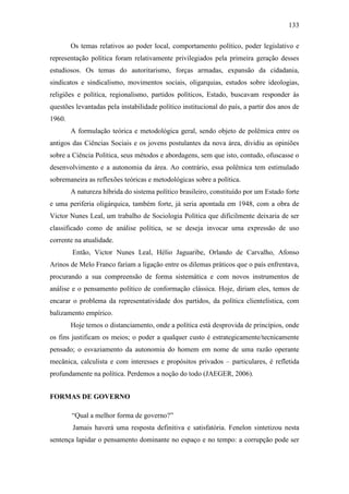133
Os temas relativos ao poder local, comportamento político, poder legislativo e
representação política foram relativamente privilegiados pela primeira geração desses
estudiosos. Os temas do autoritarismo, forças armadas, expansão da cidadania,
sindicatos e sindicalismo, movimentos sociais, oligarquias, estudos sobre ideologias,
religiões e política, regionalismo, partidos políticos, Estado, buscavam responder às
questões levantadas pela instabilidade político institucional do país, a partir dos anos de
1960.
A formulação teórica e metodológica geral, sendo objeto de polêmica entre os
antigos das Ciências Sociais e os jovens postulantes da nova área, dividiu as opiniões
sobre a Ciência Política, seus métodos e abordagens, sem que isto, contudo, ofuscasse o
desenvolvimento e a autonomia da área. Ao contrário, essa polêmica tem estimulado
sobremaneira as reflexões teóricas e metodológicas sobre a política.
A natureza híbrida do sistema político brasileiro, constituído por um Estado forte
e uma periferia oligárquica, também forte, já seria apontada em 1948, com a obra de
Victor Nunes Leal, um trabalho de Sociologia Política que dificilmente deixaria de ser
classificado como de análise política, se se deseja invocar uma expressão de uso
corrente na atualidade.
Então, Victor Nunes Leal, Hélio Jaguaribe, Orlando de Carvalho, Afonso
Arinos de Melo Franco fariam a ligação entre os dilemas práticos que o país enfrentava,
procurando a sua compreensão de forma sistemática e com novos instrumentos de
análise e o pensamento político de conformação clássica. Hoje, diriam eles, temos de
encarar o problema da representatividade dos partidos, da política clientelística, com
balizamento empírico.
Hoje temos o distanciamento, onde a política está desprovida de princípios, onde
os fins justificam os meios; o poder a qualquer custo é estrategicamente/tecnicamente
pensado; o esvaziamento da autonomia do homem em nome de uma razão operante
mecânica, calculista e com interesses e propósitos privados – particulares, é refletida
profundamente na política. Perdemos a noção do todo (JAEGER, 2006).
FORMAS DE GOVERNO
“Qual a melhor forma de governo?”
Jamais haverá uma resposta definitiva e satisfatória. Fenelon sintetizou nesta
sentença lapidar o pensamento dominante no espaço e no tempo: a corrupção pode ser

 