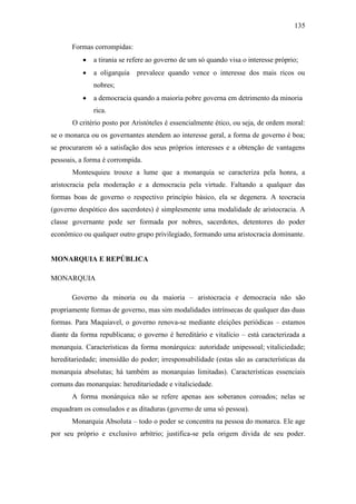 135
Formas corrompidas:


a tirania se refere ao governo de um só quando visa o interesse próprio;



a oligarquia

prevalece quando vence o interesse dos mais ricos ou

nobres;


a democracia quando a maioria pobre governa em detrimento da minoria
rica.

O critério posto por Aristóteles é essencialmente ético, ou seja, de ordem moral:
se o monarca ou os governantes atendem ao interesse geral, a forma de governo é boa;
se procurarem só a satisfação dos seus próprios interesses e a obtenção de vantagens
pessoais, a forma é corrompida.
Montesquieu trouxe a lume que a monarquia se caracteriza pela honra, a
aristocracia pela moderação e a democracia pela virtude. Faltando a qualquer das
formas boas de governo o respectivo princípio básico, ela se degenera. A teocracia
(governo despótico dos sacerdotes) é simplesmente uma modalidade de aristocracia. A
classe governante pode ser formada por nobres, sacerdotes, detentores do poder
econômico ou qualquer outro grupo privilegiado, formando uma aristocracia dominante.

MONARQUIA E REPÚBLICA
MONARQUIA
Governo da minoria ou da maioria – aristocracia e democracia não são
propriamente formas de governo, mas sim modalidades intrínsecas de qualquer das duas
formas. Para Maquiavel, o governo renova-se mediante eleições periódicas – estamos
diante da forma republicana; o governo é hereditário e vitalício – está caracterizada a
monarquia. Características da forma monárquica: autoridade unipessoal; vitaliciedade;
hereditariedade; imensidão do poder; irresponsabilidade (estas são as características da
monarquia absolutas; há também as monarquias limitadas). Características essenciais
comuns das monarquias: hereditariedade e vitaliciedade.
A forma monárquica não se refere apenas aos soberanos coroados; nelas se
enquadram os consulados e as ditaduras (governo de uma só pessoa).
Monarquia Absoluta – todo o poder se concentra na pessoa do monarca. Ele age
por seu próprio e exclusivo arbítrio; justifica-se pela origem divida de seu poder.

 