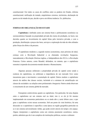137
constitucional. Em todos os casos de conflitos entre os poderes do Estado, reforma
constitucional, ratificação de tratado, empréstimos externos, territoriais, declaração de
guerra ou de tratado de paz, decide o povo em última instância. Ex: plebiscitos.

FORMAS DE ORGANIZAÇÃO DO ESTADO
Capitalismo é definido como um sistema bruto e politicamente econômico ou
socioeconômico baseado na propriedade privada dos meios de produção, no lucro, nas
decisões quanto ao investimento de capital feitas pela iniciativa privada, e com a
produção, distribuição e preços dos bens, serviços e exploração da mão de obra afetados
pelas forças da oferta e da procura.

O capitalismo moderno e, segundo muitos economistas, mais próximo do ideal,
começa com a Revolução Industrial e as chamadas revoluções burguesas,
marcadamente a Revolução Gloriosa inglesa, a Independência dos EUA e a Revolução
Francesa. Certos autores, como Braudel, defendem, no entanto, que o capitalismo
remonta à expansão da economia-mundo durante o Renascimento.

Algumas pessoas enfatizam a propriedade privada de capital como sendo a
essência do capitalismo, ou enfatizam a importância de um mercado livre como
mecanismo para o movimento e acumulação de capital. Outros medem o capitalismo
através da análise das classes sociais, incluindo aí a estrutura de estratificação em
classes da sociedade e as relações entre proletariado e burguesia. Outros ainda observam
o crescimento de um sistema global de mercado.

Emergiram controvérsias quanto ao capitalismo. Em particular, há uma disputa
entre o capitalismo ser um sistema real ou ideal, isto é, se ele já foi mesmo
implementado em economias particulares ou se ainda não e, neste último caso, a que
grau o capitalismo existe nessas economias. Sob um ponto de vista histórico, há uma
discussão se o capitalismo é específico a uma época ou região geográfica particular ou
se é um sistema universalmente válido, que pode existir através do tempo e do espaço.
Alguns interpretam o capitalismo como um sistema puramente econômico; outros,
porém, admitem que ele é um complexo de instituições políticas, sociais e culturais:

 