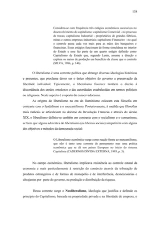 138

Considera-se com frequência três estágios econômicos sucessivos no
desenvolvimento do capitalismo: capitalismo Comercial - no processo
de trocas; capitalismo Industrial - proprietários de grandes fábricas,
minas e outras empresas industriais; capitalismo Financeiro - no qual
o controle passa cada vez mais para as mãos dos banqueiros e
financistas. Esses estágios funcionam de forma simultânea no interior
do Estado e esse faz parte de um quarto estágio definido como
Capitalismo de Estado que, segundo Lenin, assume a direção e
explora os meios de produção em benefício da classe que o controla
(SILVA, 1986, p. 146).

O liberalismo é uma corrente política que abrange diversas ideologias históricas
e presentes, que proclama dever ser o único objetivo do governo a preservação da
liberdade individual. Tipicamente, o liberalismo favorece também o direito à
discordância dos credos ortodoxos e das autoridades estabelecidas em termos políticos
ou religiosos. Neste aspecto é o oposto do conservadorismo.
As origens do liberalismo na era do Iluminismo colocam esta filosofia em
contraste com o feudalismo e o mercantilismo. Posteriormente, à medida que filosofias
mais radicais se articulavam no decurso da Revolução Francesa e através do século
XIX, o liberalismo definiu-se também em contraste com o socialismo e o comunismo,
se bem que alguns aderentes do liberalismo (os liberais sociais) simpatizem com alguns
dos objetivos e métodos da democracia social:

O Liberalismo econômico surge como reação frente ao mercantilismo,
que não é tanto uma corrente de pensamento mas uma prática
econômica que se dá nos países Europeus no início do sistema
Capitalista (CADERNOS DÍVIDA EXTERNA, 1993, p. 3).

No campo econômico, liberalismo implicava resistência ao controle estatal da
economia e mais particularmente à restrição do comércio através da tributação de
produtos estrangeiros e de formas de monopólio e de interferência, desnecessárias e
ultrajantes por parte do governo, na produção e distribuição da riqueza.

Dessa corrente surge o Neoliberalismo, ideologia que justifica e defende os
princípio do Capitalismo, baseada na propriedade privada e na liberdade de empresa, o

 