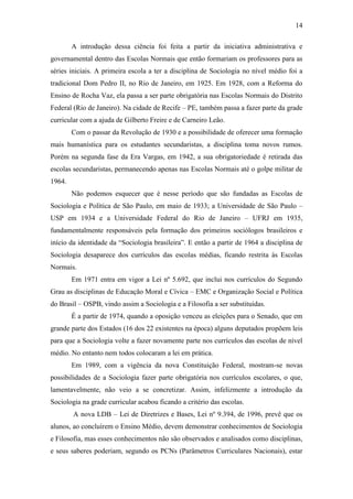 14
A introdução dessa ciência foi feita a partir da iniciativa administrativa e
governamental dentro das Escolas Normais que então formariam os professores para as
séries iniciais. A primeira escola a ter a disciplina de Sociologia no nível médio foi a
tradicional Dom Pedro II, no Rio de Janeiro, em 1925. Em 1928, com a Reforma do
Ensino de Rocha Vaz, ela passa a ser parte obrigatória nas Escolas Normais do Distrito
Federal (Rio de Janeiro). Na cidade de Recife – PE, também passa a fazer parte da grade
curricular com a ajuda de Gilberto Freire e de Carneiro Leão.
Com o passar da Revolução de 1930 e a possibilidade de oferecer uma formação
mais humanística para os estudantes secundaristas, a disciplina toma novos rumos.
Porém na segunda fase da Era Vargas, em 1942, a sua obrigatoriedade é retirada das
escolas secundaristas, permanecendo apenas nas Escolas Normais até o golpe militar de
1964.
Não podemos esquecer que é nesse período que são fundadas as Escolas de
Sociologia e Política de São Paulo, em maio de 1933; a Universidade de São Paulo –
USP em 1934 e a Universidade Federal do Rio de Janeiro – UFRJ em 1935,
fundamentalmente responsáveis pela formação dos primeiros sociólogos brasileiros e
início da identidade da “Sociologia brasileira”. E então a partir de 1964 a disciplina de
Sociologia desaparece dos currículos das escolas médias, ficando restrita às Escolas
Normais.
Em 1971 entra em vigor a Lei nº 5.692, que inclui nos currículos do Segundo
Grau as disciplinas de Educação Moral e Cívica – EMC e Organização Social e Política
do Brasil – OSPB, vindo assim a Sociologia e a Filosofia a ser substituídas.
É a partir de 1974, quando a oposição venceu as eleições para o Senado, que em
grande parte dos Estados (16 dos 22 existentes na época) alguns deputados propõem leis
para que a Sociologia volte a fazer novamente parte nos currículos das escolas de nível
médio. No entanto nem todos colocaram a lei em prática.
Em 1989, com a vigência da nova Constituição Federal, mostram-se novas
possibilidades de a Sociologia fazer parte obrigatória nos currículos escolares, o que,
lamentavelmente, não veio a se concretizar. Assim, infelizmente a introdução da
Sociologia na grade curricular acabou ficando a critério das escolas.
A nova LDB – Lei de Diretrizes e Bases, Lei nº 9.394, de 1996, prevê que os
alunos, ao concluírem o Ensino Médio, devem demonstrar conhecimentos de Sociologia
e Filosofia, mas esses conhecimentos não são observados e analisados como disciplinas,
e seus saberes poderiam, segundo os PCNs (Parâmetros Curriculares Nacionais), estar

 