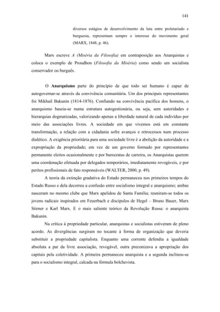 141
diversos estágios de desenvolvimento da luta entre proletariado e
burguesia, representam sempre o interesse do movimento geral
(MARX, 1848, p. 46).

Marx escreve A (Miséria da Filosofia) em contraposição aos Anarquistas e
coloca o exemplo de Proudhon (Filosofia da Miséria) como sendo um socialista
conservador ou burguês.

O Anarquismo parte do princípio de que todo ser humano é capaz de
autogovernar-se através da convivência comunitária. Um dos principais representantes
foi Mikhail Bakunin (1814-1876). Confiando na convivência pacífica dos homens, o
anarquismo baseia-se numa estrutura autogestionária, ou seja, sem autoridades e
hierarquias dogmatizadas, valorizando apenas a liberdade natural de cada indivíduo por
meio das associações livres. A sociedade em que vivemos está em constante
transformação, a relação com a cidadania sofre avanços e retrocessos num processo
dialético. A exigência prioritária para uma sociedade livre é a abolição da autoridade e a
expropriação da propriedade; em vez de um governo formado por representantes
permanente eleitos ocasionalmente e por burocratas de carreira, os Anarquistas querem
uma coordenação efetuada por delegados temporários, imediatamente revogáveis, e por
peritos profissionais de fato responsáveis (WALTER, 2000, p. 49).
A teoria da extinção gradativa do Estado permaneceu nos primeiros tempos do
Estado Russo e dela decorreu a confusão entre socialismo integral e anarquismo; ambas
nasceram no mesmo clube que Marx apelidou de Santa Família; reuniram-se todos os
jovens radicais inspirados em Feuerbach e discípulos de Hegel – Bruno Bauer, Marx
Stirner e Karl Marx. E o mais saliente teórico da Revolução Russa: o anarquista
Bakunin.
Na crítica à propriedade particular, anarquistas e socialistas estiveram de pleno
acordo. As divergências surgiram no tocante à forma de organização que deveria
substituir a propriedade capitalista. Enquanto uma corrente defendia a igualdade
absoluta a par da livre associação, revogável, outra preconizava a apropriação dos
capitais pela coletividade. A primeira permaneceu anarquista e a segunda inclinou-se
para o socialismo integral, calcada na fórmula bolchevista.

 