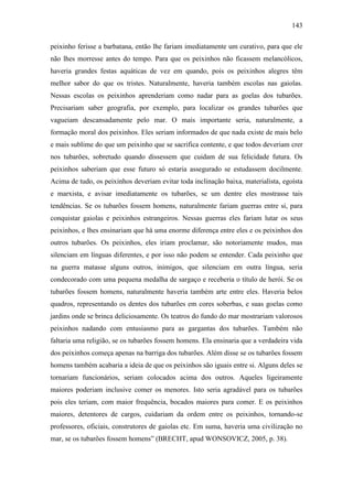 143
peixinho ferisse a barbatana, então lhe fariam imediatamente um curativo, para que ele
não lhes morresse antes do tempo. Para que os peixinhos não ficassem melancólicos,
haveria grandes festas aquáticas de vez em quando, pois os peixinhos alegres têm
melhor sabor do que os tristes. Naturalmente, haveria também escolas nas gaiolas.
Nessas escolas os peixinhos aprenderiam como nadar para as goelas dos tubarões.
Precisariam saber geografia, por exemplo, para localizar os grandes tubarões que
vagueiam descansadamente pelo mar. O mais importante seria, naturalmente, a
formação moral dos peixinhos. Eles seriam informados de que nada existe de mais belo
e mais sublime do que um peixinho que se sacrifica contente, e que todos deveriam crer
nos tubarões, sobretudo quando dissessem que cuidam de sua felicidade futura. Os
peixinhos saberiam que esse futuro só estaria assegurado se estudassem docilmente.
Acima de tudo, os peixinhos deveriam evitar toda inclinação baixa, materialista, egoísta
e marxista, e avisar imediatamente os tubarões, se um dentre eles mostrasse tais
tendências. Se os tubarões fossem homens, naturalmente fariam guerras entre si, para
conquistar gaiolas e peixinhos estrangeiros. Nessas guerras eles fariam lutar os seus
peixinhos, e lhes ensinariam que há uma enorme diferença entre eles e os peixinhos dos
outros tubarões. Os peixinhos, eles iriam proclamar, são notoriamente mudos, mas
silenciam em línguas diferentes, e por isso não podem se entender. Cada peixinho que
na guerra matasse alguns outros, inimigos, que silenciam em outra língua, seria
condecorado com uma pequena medalha de sargaço e receberia o título de herói. Se os
tubarões fossem homens, naturalmente haveria também arte entre eles. Haveria belos
quadros, representando os dentes dos tubarões em cores soberbas, e suas goelas como
jardins onde se brinca deliciosamente. Os teatros do fundo do mar mostrariam valorosos
peixinhos nadando com entusiasmo para as gargantas dos tubarões. Também não
faltaria uma religião, se os tubarões fossem homens. Ela ensinaria que a verdadeira vida
dos peixinhos começa apenas na barriga dos tubarões. Além disse se os tubarões fossem
homens também acabaria a ideia de que os peixinhos são iguais entre si. Alguns deles se
tornariam funcionários, seriam colocados acima dos outros. Aqueles ligeiramente
maiores poderiam inclusive comer os menores. Isto seria agradável para os tubarões
pois eles teriam, com maior frequência, bocados maiores para comer. E os peixinhos
maiores, detentores de cargos, cuidariam da ordem entre os peixinhos, tornando-se
professores, oficiais, construtores de gaiolas etc. Em suma, haveria uma civilização no
mar, se os tubarões fossem homens” (BRECHT, apud WONSOVICZ, 2005, p. 38).

 