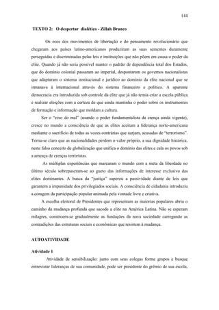 144
TEXTO 2: O despertar dialético - Zillah Branco
Os ecos dos movimentos de libertação e do pensamento revolucionário que
chegaram aos países latino-americanos produziram as suas sementes duramente
perseguidas e discriminadas pelas leis e instituições que não põem em causa o poder da
elite. Quando já não seria possível manter o padrão de dependência total dos Estados,
que do domínio colonial passaram ao imperial, despontaram os governos nacionalistas
que adaptaram o sistema institucional e jurídico ao domínio da elite nacional que se
irmanava à internacional através do sistema financeiro e político. A aparente
democracia era introduzida sob controle da elite que já não temia criar a escola pública
e realizar eleições com a certeza de que ainda mantinha o poder sobre os instrumentos
de formação e informação que moldam a cultura.
Ser o “eixo do mal” (usando o poder fundamentalista da crença ainda vigente),
cresce no mundo a consciência de que as elites aceitam a liderança norte-americana
mediante o sacrifício de todas as vozes contrárias que surjam, acusadas de “terrorismo”.
Torna-se claro que as nacionalidades perdem o valor próprio, a sua dignidade histórica,
neste falso conceito de globalização que unifica o domínio das elites e cala os povos sob
a ameaça de crenças terroristas.
As múltiplas experiências que marcaram o mundo com a meta da liberdade no
último século sobrepuseram-se ao gueto das informações de interesse exclusivo das
elites dominantes. A busca da “justiça” superou a passividade diante de leis que
garantem a impunidade dos privilegiados sociais. A consciência de cidadania introduziu
a coragem da participação popular animada pela vontade livre e criativa.
A escolha eleitoral de Presidentes que representam as maiorias populares abriu o
caminho da mudança profunda que sacode a elite na América Latina. Não se esperam
milagres, constroem-se gradualmente as fundações da nova sociedade carregando as
contradições das estruturas sociais e econômicas que resistem à mudança.

AUTOATIVIDADE
Atividade 1
Atividade de sensibilização: junto com seus colegas forme grupos e busque
entrevistar lideranças de sua comunidade, pode ser presidente do grêmio de sua escola,

 