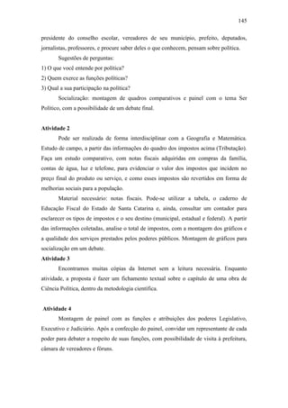 145
presidente do conselho escolar, vereadores de seu município, prefeito, deputados,
jornalistas, professores, e procure saber deles o que conhecem, pensam sobre política.
Sugestões de perguntas:
1) O que você entende por política?
2) Quem exerce as funções políticas?
3) Qual a sua participação na política?
Socialização: montagem de quadros comparativos e painel com o tema Ser
Político, com a possibilidade de um debate final.

Atividade 2
Pode ser realizada de forma interdisciplinar com a Geografia e Matemática.
Estudo de campo, a partir das informações do quadro dos impostos acima (Tributação).
Faça um estudo comparativo, com notas fiscais adquiridas em compras da família,
contas de água, luz e telefone, para evidenciar o valor dos impostos que incidem no
preço final do produto ou serviço, e como esses impostos são revertidos em forma de
melhorias sociais para a população.
Material necessário: notas fiscais. Pode-se utilizar a tabela, o caderno de
Educação Fiscal do Estado de Santa Catarina e, ainda, consultar um contador para
esclarecer os tipos de impostos e o seu destino (municipal, estadual e federal). A partir
das informações coletadas, analise o total de impostos, com a montagem dos gráficos e
a qualidade dos serviços prestados pelos poderes públicos. Montagem de gráficos para
socialização em um debate.
Atividade 3
Encontramos muitas cópias da Internet sem a leitura necessária. Enquanto
atividade, a proposta é fazer um fichamento textual sobre o capítulo de uma obra de
Ciência Política, dentro da metodologia científica.

Atividade 4
Montagem de painel com as funções e atribuições dos poderes Legislativo,
Executivo e Judiciário. Após a confecção do painel, convidar um representante de cada
poder para debater a respeito de suas funções, com possibilidade de visita à prefeitura,
câmara de vereadores e fóruns.

 