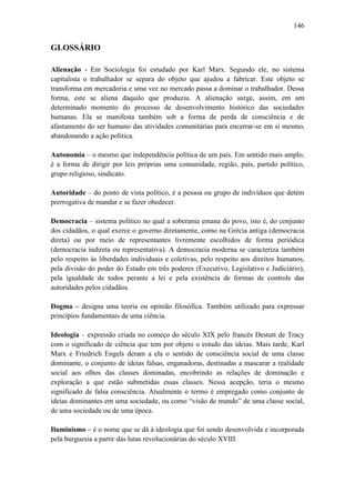 146

GLOSSÁRIO
Alienação - Em Sociologia foi estudado por Karl Marx. Segundo ele, no sistema
capitalista o trabalhador se separa do objeto que ajudou a fabricar. Este objeto se
transforma em mercadoria e uma vez no mercado passa a dominar o trabalhador. Dessa
forma, este se aliena daquilo que produziu. A alienação surge, assim, em um
determinado momento do processo de desenvolvimento histórico das sociedades
humanas. Ela se manifesta também sob a forma de perda de consciência e de
afastamento do ser humano das atividades comunitárias para encerrar-se em si mesmo,
abandonando a ação política.
Autonomia – o mesmo que independência política de um país. Em sentido mais amplo,
é a forma de dirigir por leis próprias uma comunidade, região, país, partido político,
grupo religioso, sindicato.
Autoridade – do ponto de vista político, é a pessoa ou grupo de indivíduos que detém
prerrogativa de mandar e se fazer obedecer.
Democracia – sistema político no qual a soberania emana do povo, isto é, do conjunto
dos cidadãos, o qual exerce o governo diretamente, como na Grécia antiga (democracia
direta) ou por meio de representantes livremente escolhidos de forma periódica
(democracia indireta ou representativa). A democracia moderna se caracteriza também
pelo respeito às liberdades individuais e coletivas, pelo respeito aos direitos humanos,
pela divisão do poder do Estado em três poderes (Executivo, Legislativo e Judiciário),
pela igualdade de todos perante a lei e pela existência de formas de controle das
autoridades pelos cidadãos.
Dogma – designa uma teoria ou opinião filosófica. Também utilizado para expressar
princípios fundamentais de uma ciência.
Ideologia – expressão criada no começo do século XIX pelo francês Destutt de Tracy
com o significado de ciência que tem por objeto o estudo das ideias. Mais tarde, Karl
Marx e Friedrich Engels deram a ela o sentido de consciência social de uma classe
dominante, o conjunto de ideias falsas, enganadoras, destinadas a mascarar a realidade
social aos olhos das classes dominadas, encobrindo as relações de dominação e
exploração a que estão submetidas essas classes. Nessa acepção, teria o mesmo
significado de falsa consciência. Atualmente o termo é empregado como conjunto de
ideias dominantes em uma sociedade, ou como “visão de mundo” de uma classe social,
de uma sociedade ou de uma época.
Iluminismo – é o nome que se dá à ideologia que foi sendo desenvolvida e incorporada
pela burguesia a partir das lutas revolucionárias do século XVIII.

 