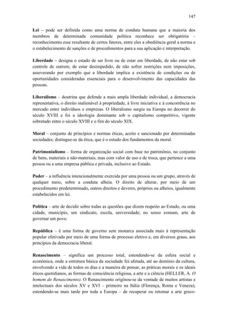 147
Lei – pode ser definida como uma norma de conduta humana que a maioria dos
membros de determinada comunidade política reconhece ser obrigatória –
reconhecimento esse resultante de certos fatores, entre eles a obediência geral a norma e
o estabelecimento de sanções e de procedimentos para a sua aplicação e interpretação.
Liberdade – designa o estado de ser livre ou de estar em liberdade, de não estar sob
controle de outrem; de estar desimpedido, de não sofrer restrições nem imposições,
asseverando por exemplo que a liberdade implica a existência de condições ou de
oportunidades consideradas essenciais para o desenvolvimento das capacidades das
pessoas.
Liberalismo – doutrina que defende a mais ampla liberdade individual, a democracia
representativa, o direito inalienável à propriedade, à livre iniciativa e à concorrência no
mercado entre indivíduos e empresas. O liberalismo surgiu na Europa no decorrer do
século XVIII e foi a ideologia dominante sob o capitalismo competitivo, vigente
sobretudo entre o século XVIII e o fim do século XIX.
Moral – conjunto de princípios e normas éticas, aceito e sancionado por determinadas
sociedades; distingue-se da ética, que é o estudo dos fundamentos da moral.
Patrimonialismo – forma de organização social com base no patrimônio, no conjunto
de bens, materiais e não-materiais, mas com valor de uso e de troca, que pertence a uma
pessoa ou a uma empresa pública e privada, inclusive ao Estado.
Poder – a influência intencionalmente exercida por uma pessoa ou um grupo, através de
qualquer meio, sobre a conduta alheia. O direito de alterar, por meio de um
procedimento predeterminado, outros direitos e deveres, próprios ou alheios, igualmente
estabelecidos em lei.
Política – arte de decidir sobre todas as questões que dizem respeito ao Estado, ou uma
cidade, município, um sindicato, escola, universidade; no senso comum, arte de
governar um povo.
República – é uma forma de governo sem monarca associada mais à representação
popular efetivada por meio de uma forma de processo eletivo e, em diversos graus, aos
princípios da democracia liberal.
Renascimento – significa um processo total, estendendo-se da esfera social e
econômica, onde a estrutura básica da sociedade foi afetada, até ao domínio da cultura,
envolvendo a vida de todos os dias e a maneira de pensar, as práticas morais e os ideais
éticos quotidianos, as formas de consciência religiosa, a arte e a ciência (HELLER, A. O
homem do Renascimento). O Renascimento originou-se da vontade de muitos artistas e
intelectuais dos séculos XV e XVI – primeiro na Itália (Florença, Roma e Veneza),
estendendo-se mais tarde por toda a Europa – de recuperar ou retomar a arte greco-

 