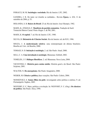 149
FORACCI, M. M. Sociologia e sociedade. Rio de Janeiro: LTC, 2002.
GANDRA, J. R. De tanto ver triunfar as nulidades... Revista Época, n. 434, 11 de
setembro de 2006, p. 53.
HOLANDA, S. B. Raízes do Brasil. 23 ed. Rio de Janeiro: Jose Olympio, 1982.
MARX, K.; ENGELS, F. Manifesto do partido comunista. Tradução de Sueli
Tomazzini Barros Cassal. Porto Alegre: L & PM, 2001.
MARX, K. O capital. 7. ed. Rio de Janeiro: LTC, 1980.
SILVIA, B. Dicionário de Ciências Sociais. Rio de Janeiro: ed. da FGV, 1986.
SOUZA, J. A modernização seletiva: uma reinterpretação do dilema brasileiro.
Brasília ed. Univ. de Brasília, 2000.
TOMAZI, N. D. Iniciação à sociologia. 2. ed. São Paulo: Atual, 2000.
SELL, C. A. Uma introdução à sociologia. Blumenau: Edifurb, 2002.
TOMELIN, J. F. Diálogos filosóficos. 2. ed. Blumenau: Nova Letra, 2004.
VICENTINO, C. História para ensino médio: História geral e do Brasil. São Paulo:
Scipione, 2001.
WALTER, N. Do anarquismo. São Paulo: Imaginário, 2000.
WEBER, M. Ciência e política, duas vocações. São Paulo: Cultrix, 2004.
WONSOVICZ, S. Somos filhos da polis: investigando sobre política e estética. 9. ed.
Florianópolis: Sophos, 2005.
WEFFORT, F. C. Marx: política e revolução. In: WEFFORT, F. C. (Org.). Os clássicos
da política. São Paulo: Ática, 1990.

 