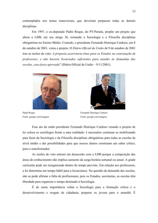 15
contemplados nos temas transversais, que deveriam perpassar todas as demais
disciplinas.
Em 1997, o ex-deputado Padre Roque, do PT-Paraná, propõe um projeto que
altera a LDB, em seu artigo 36, tornando a Sociologia e a Filosofia disciplinas
obrigatórias no Ensino Médio. Contudo, o presidente Fernando Henrique Cardoso, em 8
de outubro de 2001, vetou o projeto. O Diário Oficial da União de 9 de outubro de 2001
traz as razões do veto: A proposta acarretaria ônus para os Estados na contratação de
professores; e não haveria licenciados suficientes para atender às demandas das
escolas, caso fosse aprovada” (Diário Oficial da União – 9/11/2001).

Padre Roque

Fernando Henrique Cardoso

Fonte: google.com/imagens

Fonte: google.com/imagens

Esse ato do então presidente Fernando Henrique Cardoso vetando o projeto de
lei coloca os sociólogos frente a uma realidade: é necessário continuar se mobilizando
para fazer da Sociologia e da Filosofia disciplinas obrigatórias para todas as escolas de
nível médio e dar possibilidades para que nossos alunos construam um saber crítico,
puro e transformador.
As razões do veto entram em desacordo com a LDB porque a composição das
áreas de conhecimento não implica aumento da carga horária semanal ou anual. A grade
curricular pode ser reorganizada dentro do tempo previsto. Em relação aos professores,
a lei determina um tempo hábil para a licenciatura. Na questão da demanda das escolas,
não se pode afirmar a falta de profissionais, pois os Estados, secretarias, as escolas têm
liberdade para organizar o tempo destinado à Sociologia.
É de suma importância voltar a Sociologia para a formação crítica e o
desenvolvimento e resgate da cidadania, preparar os jovens para o amanhã. É

 