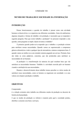 150

UNIDADE VII
MUNDO DO TRABALHO E SOCIEDADE DA INFORMAÇÃO

INTRODUÇÃO
Pensar historicamente a questão do trabalho é pensar como esta atividade
humana se desenvolveu e se organizou nas diferentes sociedades. Antes de analisarmos
algumas situações e formas de trabalho e de produção, é necessário que se responda à
seguinte pergunta. Para que existe trabalho e produção? Ao procurar responder a esta
questão, outra pergunta se impõe. Quem inventou o trabalho?
À primeira questão poder-se-ia responder que o trabalho e a produção existem
para satisfazer nossas necessidades. Quando vamos ao supermercado e compramos
gêneros alimentícios e todo e qualquer tipo de mercadorias, estamos compramos bens. E
quando vamos ao médico ou a um contador estamos pagando um serviço. Portanto, bens
são todas as coisa palpáveis, concretas, que são produzidas para satisfazer as
necessidades do ser humano.
Já produção é a transformação da natureza da qual resultam bens que vão
satisfazer as necessidades humanas. Trabalho é a atividade exercida pelo ser humano
visando a satisfação de suas necessidades.
Durante o desenvolvimento desse trabalho iremos perceber os vários modos de
satisfazer essas necessidades, como os homens se organizam em sociedade e os seus
valores em relação à produção e trabalho.

OBJETIVOS
Compreender:
 a relação existente entre trabalho nos diferentes modos de produção no decorrer da
história da humanidade;
 que os modos de produção se referem à maneira pela qual a sociedade produz,
distribui e consome seus bens e serviços;

 