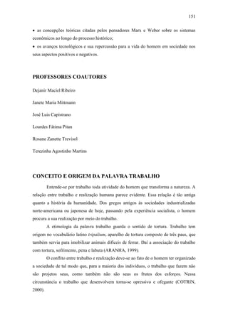 151
 as concepções teóricas citadas pelos pensadores Marx e Weber sobre os sistemas
econômicos ao longo do processo histórico;
 os avanços tecnológicos e sua repercussão para a vida do homem em sociedade nos
seus aspectos positivos e negativos.

PROFESSORES COAUTORES
Dejanir Maciel Ribeiro
Janete Maria Mittmann
José Luis Capistrano
Lourdes Fátima Pitan
Rosane Zanette Trevisol
Terezinha Agostinho Martins

CONCEITO E ORIGEM DA PALAVRA TRABALHO
Entende-se por trabalho toda atividade do homem que transforma a natureza. A
relação entre trabalho e realização humana parece evidente. Essa relação é tão antiga
quanto a história da humanidade. Dos gregos antigos às sociedades industrializadas
norte-americana ou japonesa de hoje, passando pela experiência socialista, o homem
procura a sua realização por meio do trabalho.
A etimologia da palavra trabalho guarda o sentido de tortura. Trabalho tem
origem no vocabulário latino tripalium, aparelho de tortura composto de três paus, que
também servia para imobilizar animais difíceis de ferrar. Daí a associação do trabalho
com tortura, sofrimento, pena e labuta (ARANHA, 1999).
O conflito entre trabalho e realização deve-se ao fato de o homem ter organizado
a sociedade de tal modo que, para a maioria dos indivíduos, o trabalho que fazem não
são projetos seus, como também não são seus os frutos dos esforços. Nessa
circunstância o trabalho que desenvolvem torna-se opressivo e ofegante (COTRIN,
2000).

 