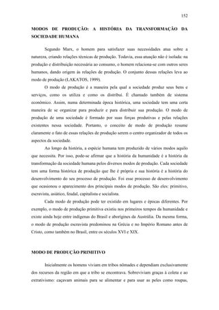 152
MODOS DE PRODUÇÃO: A HISTÓRIA DA TRANSFORMAÇÃO DA
SOCIEDADE HUMANA
Segundo Marx, o homem para satisfazer suas necessidades atua sobre a
natureza, criando relações técnicas de produção. Todavia, essa atuação não é isolada: na
produção e distribuição necessária ao consumo, o homem relaciona-se com outros seres
humanos, dando origem às relações de produção. O conjunto dessas relações leva ao
modo de produção (LAKATOS, 1999).
O modo de produção é a maneira pela qual a sociedade produz seus bens e
serviços, como os utiliza e como os distribui. É chamado também de sistema
econômico. Assim, numa determinada época histórica, uma sociedade tem uma certa
maneira de se organizar para produzir e para distribuir sua produção. O modo de
produção de uma sociedade é formado por suas forças produtivas e pelas relações
existentes nessa sociedade. Portanto, o conceito de modo de produção resume
claramente o fato de essas relações de produção serem o centro organizador de todos os
aspectos da sociedade.
Ao longo da história, a espécie humana tem produzido de vários modos aquilo
que necessita. Por isso, pode-se afirmar que a história da humanidade é a história da
transformação da sociedade humana pelos diversos modos de produção. Cada sociedade
tem uma forma histórica de produção que lhe é própria e sua história é a história do
desenvolvimento do seu processo de produção. Foi esse processo de desenvolvimento
que ocasionou o aparecimento dos principais modos de produção. São eles: primitivo,
escravista, asiático, feudal, capitalista e socialista.
Cada modo de produção pode ter existido em lugares e épocas diferentes. Por
exemplo, o modo de produção primitiva existiu nos primeiros tempos da humanidade e
existe ainda hoje entre indígenas do Brasil e aborígines da Austrália. Da mesma forma,
o modo de produção escravista predominou na Grécia e no Império Romano antes de
Cristo, como também no Brasil, entre os séculos XVI e XIX.

MODO DE PRODUÇÃO PRIMITIVO
Inicialmente os homens viviam em tribos nômades e dependiam exclusivamente
dos recursos da região em que a tribo se encontrava. Sobreviviam graças à coleta e ao
extrativismo: caçavam animais para se alimentar e para usar as peles como roupas,

 