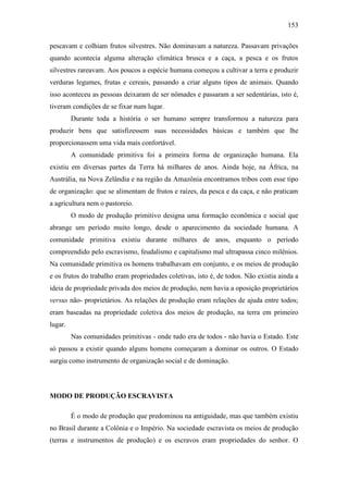 153
pescavam e colhiam frutos silvestres. Não dominavam a natureza. Passavam privações
quando acontecia alguma alteração climática brusca e a caça, a pesca e os frutos
silvestres rareavam. Aos poucos a espécie humana começou a cultivar a terra e produzir
verduras legumes, frutas e cereais, passando a criar alguns tipos de animais. Quando
isso aconteceu as pessoas deixaram de ser nômades e passaram a ser sedentárias, isto é,
tiveram condições de se fixar num lugar.
Durante toda a história o ser humano sempre transformou a natureza para
produzir bens que satisfizessem suas necessidades básicas e também que lhe
proporcionassem uma vida mais confortável.
A comunidade primitiva foi a primeira forma de organização humana. Ela
existiu em diversas partes da Terra há milhares de anos. Ainda hoje, na África, na
Austrália, na Nova Zelândia e na região da Amazônia encontramos tribos com esse tipo
de organização: que se alimentam de frutos e raízes, da pesca e da caça, e não praticam
a agricultura nem o pastoreio.
O modo de produção primitivo designa uma formação econômica e social que
abrange um período muito longo, desde o aparecimento da sociedade humana. A
comunidade primitiva existiu durante milhares de anos, enquanto o período
compreendido pelo escravismo, feudalismo e capitalismo mal ultrapassa cinco milênios.
Na comunidade primitiva os homens trabalhavam em conjunto, e os meios de produção
e os frutos do trabalho eram propriedades coletivas, isto é, de todos. Não existia ainda a
ideia de propriedade privada dos meios de produção, nem havia a oposição proprietários
versus não- proprietários. As relações de produção eram relações de ajuda entre todos;
eram baseadas na propriedade coletiva dos meios de produção, na terra em primeiro
lugar.
Nas comunidades primitivas - onde tudo era de todos - não havia o Estado. Este
só passou a existir quando alguns homens começaram a dominar os outros. O Estado
surgiu como instrumento de organização social e de dominação.

MODO DE PRODUÇÃO ESCRAVISTA
É o modo de produção que predominou na antiguidade, mas que também existiu
no Brasil durante a Colônia e o Império. Na sociedade escravista os meios de produção
(terras e instrumentos de produção) e os escravos eram propriedades do senhor. O

 