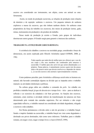 154
escravo era considerado um instrumento, um objeto, como um animal ou uma
ferramenta.
Assim, no modo de produção escravista, as relações de produção eram relações
de domínio e de sujeição: senhores x escravos. Um pequeno número de senhores
explorava a massa de escravos, que não tinham nenhum direito. Os senhores eram
proprietários da força de trabalho (os escravos), dos meios de produção (terras, gado,
minas, instrumentos de produção) e do produto do trabalho.
Nesse modo de produção já existia o Estado, pois grupos de indivíduos
dominavam outros grupos. O Estado surgiu para garantir o interesse dos senhores.

TRABALHO NA ANTIGUIDADE GRECO-ROMANA
A existência de cidadãos e escravos na sociedade grega, considerada o berço da
democracia, era assim explicada pelo filósofo Aristóteles (apud COTRIN, 2000, p.
196):
Todos aqueles que nada têm de melhor para nos oferecer que o uso do
seu corpo e dos seus membros são condenados pela natureza à
escravidão. É melhor para eles servir do que serem abandonados a si
próprios. Numa palavra, é naturalmente escravo quem tem tão pouca
alma e tão poucos meios que devem resolver-se a depender de outrem
[...] o uso dos escravo e dos animais é aproximadamente o mesmo.

Como podemos perceber, para Aristóteles a diferença social entre os homens era
natural, não havendo contradição alguma na divisão que se impunha entre o trabalho
manual e as atividades intelectuais e políticas.
Na cultura grega cabia aos cidadãos o comando da polis. Ao cidadão era
proibido o trabalho braçal, já que ele deveria ter o tempo livre – ócio – para se dedicar à
reflexão e ao exercício da cidadania e do bem governar. As funções dos escravos,
entretanto, eram restritas à atividade inferior da transformação da natureza em bens
determinado pela vontade das camadas superiores. Por ser rotineiro e não exigir
capacidade reflexiva, o trabalho manual era considerado atividade degradante, relegada
a escravos e não-cidadãos.
Em Roma permaneceu a divisão entre a arte de governar e o trabalho braçal.
Sendo o império fundado na escravidão, o trabalho braçal era visto como degradante e
destinado aos povos dominados, tido como seres inferiores. Trabalhar, para o cidadão
romano, era negar o ócio, negar o tempo livre e o lazer (CHAUÍ, 1999).

 