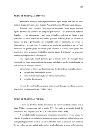 155

MODO DE PRODUÇÃO ASIÁTICO
O modo de produção asiático predominou no Egito antigo, na China, na Índia,
entre os Astecas do México e os Incas do Peru, e também na África do século passado.
Tomando como exemplo o Egito antigo, do tempo dos Faraós, vamos notar que
a parte produtiva da sociedade era composta por escravos – que executavam trabalhos
forçados – e por camponeses – que eram obrigados a entregar ao Estado o que
produziam. As terras pertenciam ao Estado e, portanto, ao Faraó, já que ele encarnava o
Estado. Os grupos privilegiados das sociedades eram os sacerdotes, os nobres, os
funcionários e os guerreiros. O excedente da produção possibilitava que o Faraó
destacasse um grande grupo de homens para constituir o exército, outro grupo para
construir as obras grandiosas (pirâmides, templos, canais de irrigação) e o grupo dos
sacerdotes para preservar o saber sagrado.
Essa organização social permitia que a parcela maior da produção fosse
consumida por esses segmentos improdutivos da sociedade, o que foi minando cada vez
mais o modo de produção asiático.
Vários foram os fatores que determinaram o fim do modo de produção asiático:


a propriedade da terra pelos nobres;



o alto custo de manutenção dos setores improdutivos;



a rebelião dos escravos.

No caso dos impérios Inca e Asteca, também contribuiu para seu fim a conquista
do território pelos espanhóis (OLIVEIRA, 2002).

MODO DE PRODUÇÃO FEUDAL
O modo de produção feudal predominou na Europa ocidental durante toda a
Idade Média, permanecendo até o século XVI. No Japão a sociedade feudal foi
consolidada pelo Xogunato (séc. XVII, XVIII e metade do séc. XIX).
A sociedade feudal estruturava-se basicamente em senhores versus servos. As
relações de produção no feudalismo baseavam-se na propriedade do senhor sobre a terra
e um grande poder sobre o servo. Os servos não eram como os escravos: eles cuidavam
de um pedaço de terra cedido pelo senhor, sendo obrigados a pagar a ele impostos,

 