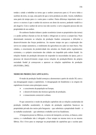 156
rendas e ainda a trabalhar as terras que o senhor conservava para si. O servo tinha o
usufruto da terra, ou seja, uma parte do que a terra produzia era dele. Assim, trabalhava
uma parte do tempo para si e outra para o senhor. Outra diferença importante entre o
servo e o escravo é que o senhor de escravos era dono do escravo, podendo vendê-lo e
até alugá-lo. Com o senhor de servos isso não ocorria: o servo enquanto pessoa não era
propriedade de seu senhor.
Os senhores feudais tinham o poder econômico (eram os proprietários das terras)
e o poder político (faziam as leis do feudo e obrigavam os servos a cumpri-las). Num
determinado momento as relações de produção feudais começaram a dificultar o
desenvolvimento das forças produtivas. Ao mesmo tempo em que a exploração dos
servos no campo aumentava, o rendimento da agricultura era cada vez mais baixo. Nas
cidades, o crescimento da produtividade dos artesãos era freado pelos regulamentos
existentes, e o próprio crescimento das cidades era impedido pela ordem feudal. As
relações feudais de produção deixaram de responder às necessidades da época, pois o
processo de desenvolvimento exigia novas relações de produção.Dentro da própria
sociedade feudal já começavam a aparecer as relações capitalistas de produção
(OLIVEIRA, 2002).

MODO DE PRODUÇÃO CAPITALISTA
O modo de produção feudal começou a desmoronar a partir do século XI; com a
sua desagregação surgiu a capitalismo. A desagregação do feudalismo e as origens do
capitalismo tiveram como principais causas:


o crescimento da população na Europa;



o desenvolvimento das técnicas agrícolas de produção;



o renascimento comercial e urbano.

O que caracteriza o modo de produção capitalista são as relações assalariadas de
produção (trabalho assalariado). A relação de produção capitalista baseia-se na
propriedade privada dos meios pela burguesia – que substituiu a propriedade feudal – e
no trabalho assalariado – que substituiu o trabalho servil no feudalismo.
A burguesia possui as fábricas, os meios de transporte, as terras, os bancos, entre
outros, e o trabalhador não é obrigado a ficar sempre na mesma terra ou na mesma
fábrica. Ele é livre para se empregar na propriedade do capitalista que o aceitar para

 