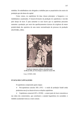 157
trabalhar. Os trabalhadores são obrigados a trabalhar para os proprietários dos meios de
produção que são donos do capital.
Como vemos, no capitalismo há duas classes principais: a burguesia e os
trabalhadores assalariados. O desenvolvimento da produção do capitalismo é movido
pelo desejo de lucro. É para aumentar os seus lucros que os capitalistas procuram
aumentar a produção, por meio dos aperfeiçoamentos técnicos da exigência de maior
produtividade dos operários de uma maior racionalização do processo de produção
(OLIVEIRA, 2002).

Família de imigrantes italianos desembarcando
na ilha de Ellis, em Nova Iorque, no final do século XIX.
Fonte: COTRIN, 2000.

ETAPAS DO CAPITALISMO
O capitalismo compreende quatro etapas:


Pré-capitalismo (séculos XII a XV) – o modo de produção feudal ainda

predomina mas já se desenvolvem as relações capitalistas.


Capitalismo comercial (XV a XVIII) – a maior parte do lucro concentra-se

nas mãos dos comerciantes, que constituem a camada hegemônica da sociedade; o
trabalho assalariado torna-se o mais comum.

 