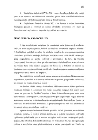 158


Capitalismo industrial (XVII a XX) – com a Revolução Industrial o capital

passa a ser investido basicamente nas indústrias, que se torna a atividade econômica
mais importante; o trabalho assalariado firma-se definitivamente.


Capitalismo financeiro (século XX) – os bancos e outras instituições

financeiras passam a controlar as demais atividades econômicas por meio de
financiamentos à agricultura, à indústria, à pecuária e ao comércio.

MODO DE PRODUÇÃO SOCIALISTA

A base econômica do socialismo é a propriedade social dos meios de produção,
isto é, os meios de produção são públicos ou coletivos, não existem empresas privadas.
A finalidade da sociedade socialista é a satisfação completa das necessidades materiais e
culturais da população: emprego, habitação, educação, saúde. Nela não há a separação
entre proprietários do capital (patrões) e proprietários da força de trabalho
(empregados). Isto não quer dizer que não continuem existindo diferenças sociais entre
as pessoas, bem como salários desiguais em função de o trabalho ser manual ou
intelectual. A economia socialista é planificada, visando atender as necessidades básicas
da população e não o lucro das empresas.
Para os teóricos, o socialismo é a etapa anterior ao comunismo. No comunismo,
segundo eles, acabariam as diferenças sociais entre as pessoas, porque todos teriam tudo
em comum, e o Estado deixaria de existir.
No final de 1980 e começo da década de 1990 começaram a ocorrer profundas
mudanças políticas e econômicas nos países socialistas europeus. Em quase todos
caíram os governos do Partido Comunista e foram feitas reformas para tornar mais
democrático o sistema político, com eleições diretas para os principais cargos. Também
a economia passou por profundas alterações, com diminuição do controle do Estado e a
reativação dos mecanismos de mercado. A propriedade privada tem sido restabelecida
em alguns setores, sobretudo no comércio.
Apenas o desenvolvimento histórico permitirá definir que rumos as sociedades
socialistas tomarão. É possível afirmar, porém, que o sistema burocrático controlado
rigidamente pelo Estado, que se apoiava no regime político com escassa participação
popular, não subsistirá. Está sendo substituído por forma mais flexíveis de organização
política e econômica, com pluripartidarismo e menor participação do Estado na

 