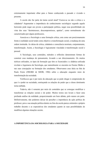 16
extremamente importante olhar para o futuro conhecendo o passado e vivendo o
presente.
A escola não faz parte da trama social atual? Exerce-se ou não a crítica e a
cidadania? Argumentar a importância do conhecimento sociológico segundo aquele
horizonte pode negar aos jovens a participação política, negar essa possibilidade em
vista dos seus “desinteresses, descompromissos, apatias”, como normalmente são
caracterizados por alguns professores.
Associa-se a Sociologia a uma formação crítica, esta como um posicionamento
frente à realidade social tendo como objetivo a transformação social, a mudança de uma
ordem instituída. As ideias de crítica, cidadania e consciência mostram, conjuntamente,
transformação. Assim, a Sociologia é logicamente vinculada à transformação social e
pessoal.
A Sociologia, seus conteúdos, métodos e reflexões demonstram formas de
construir essa mudança do pensamento, levando a um direcionamento. Os muitos
teóricos utilizados, os tipos de formação que têm os licenciados e a didática utilizada
revelam a logomarca da Sociologia, que naturalmente se encontra no Ensino Médio e
nas suas concepções na formação dos estudantes. Observamos essa ideia na fala de
Paulo Freire (FREIRE & SHOR, 1986) sobre a educação enquanto meio de
transformação da sociedade.
Verifica-se que é por meio da educação que se pode chegar à compreensão do
que é o poder na sociedade, esmiuçando as relações de poder que a classe dominante
torna nublada.
Todavia, não é somente por meio de conteúdos que se consegue modificar e
transformar as relações sociais e de poder. Muitos textos nos levam a fazer uma
profunda análise da realidade, proporcionando um bom debate, pelo menos em parte.
Definitivamente, não podemos deixar de perceber a importância da ação política do
professor, pois a sua atuação política dentro ou fora da escola parece estimular o próprio
trabalho docente e as expectativas dos estudantes quanto às suas possibilidades de
modificar algumas situações sociais.

A IMPORTÂNCIA DA SOCIOLOGIA PARA A SOCIEDADE

 