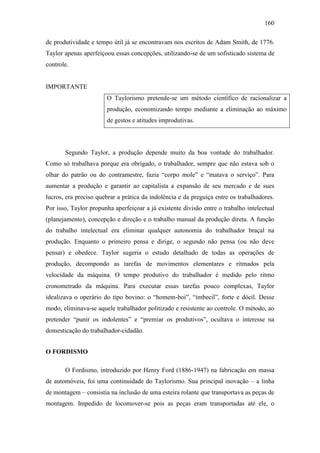 160
de produtividade e tempo útil já se encontravam nos escritos de Adam Smith, de 1776.
Taylor apenas aperfeiçoou essas concepções, utilizando-se de um sofisticado sistema de
controle.

IMPORTANTE
O Taylorismo pretende-se um método científico de racionalizar a
produção, economizando tempo mediante a eliminação ao máximo
de gestos e atitudes improdutivas.

Segundo Taylor, a produção depende muito da boa vontade do trabalhador.
Como só trabalhava porque era obrigado, o trabalhador, sempre que não estava sob o
olhar do patrão ou do contramestre, fazia “corpo mole” e “matava o serviço”. Para
aumentar a produção e garantir ao capitalista a expansão de seu mercado e de sues
lucros, era preciso quebrar a prática da indolência e da preguiça entre os trabalhadores.
Por isso, Taylor propunha aperfeiçoar a já existente divisão entre o trabalho intelectual
(planejamento), concepção e direção e o trabalho manual da produção direta. A função
do trabalho intelectual era eliminar qualquer autonomia do trabalhador braçal na
produção. Enquanto o primeiro pensa e dirige, o segundo não pensa (ou não deve
pensar) e obedece. Taylor sugeria o estudo detalhado de todas as operações de
produção, decompondo as tarefas de movimentos elementares e ritmados pela
velocidade da máquina. O tempo produtivo do trabalhador é medido pelo ritmo
cronometrado da máquina. Para executar essas tarefas pouco complexas, Taylor
idealizava o operário do tipo bovino: o “homem-boi”, “imbecil”, forte e dócil. Desse
modo, eliminava-se aquele trabalhador politizado e resistente ao controle. O método, ao
pretender “punir os indolentes” e “premiar os produtivos”, ocultava o interesse na
domesticação do trabalhador-cidadão.
O FORDISMO
O Fordismo, introduzido por Henry Ford (1886-1947) na fabricação em massa
de automóveis, foi uma continuidade do Taylorismo. Sua principal inovação – a linha
de montagem – consistia na inclusão de uma esteira rolante que transportava as peças de
montagem. Impedido de locomover-se pois as peças eram transportadas até ele, o

 