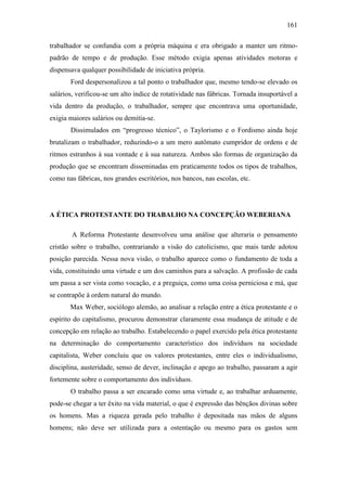 161
trabalhador se confundia com a própria máquina e era obrigado a manter um ritmopadrão de tempo e de produção. Esse método exigia apenas atividades motoras e
dispensava qualquer possibilidade de iniciativa própria.
Ford despersonalizou a tal ponto o trabalhador que, mesmo tendo-se elevado os
salários, verificou-se um alto índice de rotatividade nas fábricas. Tornada insuportável a
vida dentro da produção, o trabalhador, sempre que encontrava uma oportunidade,
exigia maiores salários ou demitia-se.
Dissimulados em “progresso técnico”, o Taylorismo e o Fordismo ainda hoje
brutalizam o trabalhador, reduzindo-o a um mero autômato cumpridor de ordens e de
ritmos estranhos à sua vontade e à sua natureza. Ambos são formas de organização da
produção que se encontram disseminadas em praticamente todos os tipos de trabalhos,
como nas fábricas, nos grandes escritórios, nos bancos, nas escolas, etc.

A ÉTICA PROTESTANTE DO TRABALHO NA CONCEPÇÃO WEBERIANA
A Reforma Protestante desenvolveu uma análise que alteraria o pensamento
cristão sobre o trabalho, contrariando a visão do catolicismo, que mais tarde adotou
posição parecida. Nessa nova visão, o trabalho aparece como o fundamento de toda a
vida, constituindo uma virtude e um dos caminhos para a salvação. A profissão de cada
um passa a ser vista como vocação, e a preguiça, como uma coisa perniciosa e má, que
se contrapõe à ordem natural do mundo.
Max Weber, sociólogo alemão, ao analisar a relação entre a ética protestante e o
espírito do capitalismo, procurou demonstrar claramente essa mudança de atitude e de
concepção em relação ao trabalho. Estabelecendo o papel exercido pela ética protestante
na determinação do comportamento característico dos indivíduos na sociedade
capitalista, Weber concluiu que os valores protestantes, entre eles o individualismo,
disciplina, austeridade, senso de dever, inclinação e apego ao trabalho, passaram a agir
fortemente sobre o comportamento dos indivíduos.
O trabalho passa a ser encarado como uma virtude e, ao trabalhar arduamente,
pode-se chegar a ter êxito na vida material, o que é expressão das bênçãos divinas sobre
os homens. Mas a riqueza gerada pelo trabalho é depositada nas mãos de alguns
homens; não deve ser utilizada para a ostentação ou mesmo para os gastos sem

 