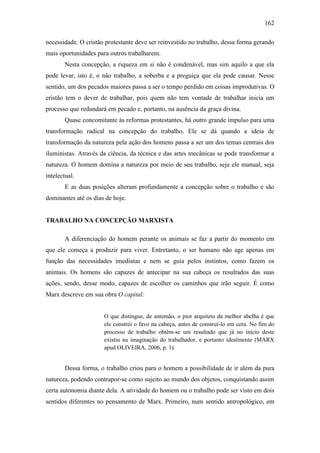 162
necessidade. O cristão protestante deve ser reinvestido no trabalho, dessa forma gerando
mais oportunidades para outros trabalharem.
Nesta concepção, a riqueza em si não é condenável, mas sim aquilo a que ela
pode levar, isto é, o não trabalho, a soberba e a preguiça que ela pode causar. Nesse
sentido, um dos pecados maiores passa a ser o tempo perdido em coisas improdutivas. O
cristão tem o dever de trabalhar, pois quem não tem vontade de trabalhar inicia um
processo que redundará em pecado e, portanto, na ausência da graça divina.
Quase concomitante às reformas protestantes, há outro grande impulso para uma
transformação radical na concepção do trabalho. Ele se dá quando a ideia de
transformação da natureza pela ação dos homens passa a ser um dos temas centrais dos
iluministas. Através da ciência, da técnica e das artes mecânicas se pode transformar a
natureza. O homem domina a natureza por meio de seu trabalho, seja ele manual, seja
intelectual.
E as duas posições alteram profundamente a concepção sobre o trabalho e são
dominantes até os dias de hoje.

TRABALHO NA CONCEPÇÃO MARXISTA
A diferenciação do homem perante os animais se faz a partir do momento em
que ele começa a produzir para viver. Entretanto, o ser humano não age apenas em
função das necessidades imediatas e nem se guia pelos instintos, como fazem os
animais. Os homens são capazes de antecipar na sua cabeça os resultados das suas
ações, sendo, desse modo, capazes de escolher os caminhos que irão seguir. É como
Marx descreve em sua obra O capital:

O que distingue, de antemão, o pior arquiteto da melhor abelha é que
ele constrói o favo na cabeça, antes de construí-lo em cera. No fim do
processo de trabalho obtêm-se um resultado que já no início deste
existiu na imaginação do trabalhador, e portanto idealmente (MARX
apud OLIVEIRA, 2006, p. 1).

Dessa forma, o trabalho criou para o homem a possibilidade de ir além da pura
natureza, podendo contrapor-se como sujeito ao mundo dos objetos, conquistando assim
certa autonomia diante dela. A atividade do homem ou o trabalho pode ser visto em dois
sentidos diferentes no pensamento de Marx. Primeiro, num sentido antropológico, em

 
