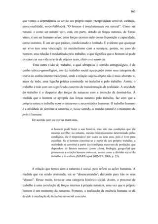 163
que vemos a dependência do ser do seu próprio meio (receptividade sensível, carência,
emocionalidade, suscetibilidade). “O homem é imediatamente ser natural”. Como ser
natural, e como ser natural vivo, está, em parte, dotado de forças naturais, de forças
vitais, é um ser humano ativo; estas forças existem nele como disposição e capacidade,
como instintos. É um ser que padece, condicionado e limitado. É evidente que qualquer
ser vivo tem uma vinculação de metabolismo com a natureza; porém, no caso do
homem, esta relação é mediatizada pelo trabalho, o que significa que o homem só pode
exteriorizar sua vida através de objetos reais, efetivos e sensíveis.
Uma outra visão do trabalho, a qual ultrapassa o sentido antropológico, é de
cunho teórico-gnosológico, isto é,o trabalho social aparecendo como uma categoria da
teoria do conhecimento tradicional, onde a relação sujeito-objeto não é mais abstrata; é,
antes de tudo, uma ligação prática construída no trabalho e pelo trabalho. Assim, o
trabalho é tido com um significado concreto de transformação da realidade. A atividade
do trabalho é o despertar das forças da natureza com a intenção de dominá-las. À
medida que o homem se apropria das forças naturais pelo trabalho, faz com que a
própria natureza trabalhe com os interesses e necessidades humanas. O trabalho humano
é a atividade de dominar a natureza, e, nesse sentido, o mundo natural é o momento da
práxis humana.
De acordo com as teorias marxistas,
o homem pode fazer a sua história, mas não nas condições que ele
mesmo escolhe; no entanto, mesmo historicamente determinado pelas
condições, ele é responsável por todos os seus atos, pois é livre para
escolher. Se o homem constitui-se a partir de seu próprio trabalho, a
sociedade se constitui a partir das condições materiais de produção, que
dependem de fatores naturais (como clima, biologia, geografia) que
promovem a relação homem natureza, assim como a divisão social do
trabalho e da cultura (MARX apud GOMES, 2006, p. 35).

A relação que temos com a natureza é social, pois reflete as ações humanas. À
medida que vai sendo dominada, vai se “desencantando”, deixando para trás os seus
“deuses”. Desse modo, torna-se uma categoria histórico-social. Assim, o processo de
trabalho é uma correlação de forças internas à própria natureza, uma vez que o próprio
homem é um momento da natureza. Portanto, a realização da essência humana se dá
devido à mediação do trabalho universal concreto.

 
