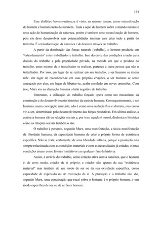 164
Esse dialético homem-natureza é visto, ao mesmo tempo, como naturalização
do homem e humanização da natureza. Toda a ação do homem sobre o mundo natural é
uma ação de humanização da natureza, porém é também uma naturalização do homem,
pois ele deve desenvolver suas potencialidades internas para criar tudo a partir do
trabalho. É a transformação da natureza e do homem através do trabalho.
A partir da dominação das forças naturais (trabalho), o homem produziu um
“estranhamento” entre trabalhador e trabalho. Isso decorreu das condições criadas pela
divisão do trabalho e pela propriedade privada, na medida em que o produto do
trabalho, antes mesmo de o trabalhador se realizar, pertence a outra pessoa que não o
trabalhador. Por isso, em lugar de se realizar em seu trabalho, o ser humano se aliena
nele; em lugar de reconhecer-se em suas próprias criações, o ser humano se sente
ameaçado por elas; em lugar de libertar-se, acaba enrolado em novas opressões. Com
isso, Marx viu na alienação humana o lado negativo do trabalho.
Entretanto, a utilização do trabalho forçado opera como um mecanismo da
construção e do desenvolvimento histórico da espécie humana. Consequentemente, o ser
humano, numa concepção marxista, não é como uma essência fixa e abstrata, mas como
vir-a-ser, determinado pelo desenvolvimento das forças produtivas. Em última análise, a
essência humana são as relações sociais e, por isso, aquela é móvel, dinâmica e histórica
como as relações sociais também o são.
O trabalho é portanto, segundo Marx, uma manifestação, a única manifestação
da liberdade humana, da capacidade humana de criar a própria forma de existência
específica. Não se trata, certamente, de uma liberdade infinita, porque a produção está
sempre relacionada com as condições materiais e com as necessidades já criadas; e estas
condições atuam como fatores limitativos em qualquer fase da história.
Assim, é através do trabalho, como relação ativa com a natureza, que o homem
é, de certo modo, criador de si próprio; e criador não apenas da sua “existência
material” mas também do seu modo de ser ou da sua existência específica, como
capacidade de expressão ou de realização de si. A produção e o trabalho não são,
segundo Marx, uma condenação que recai sobre o homem: é o próprio homem, o seu
modo específico de ser ou de se fazer homem.

 