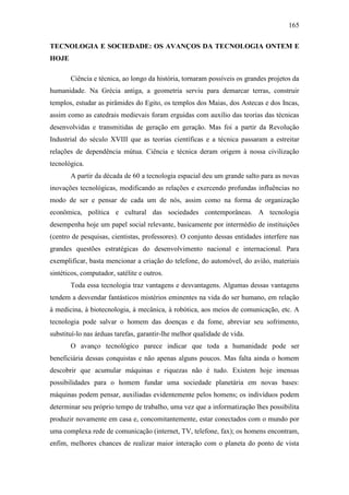 165
TECNOLOGIA E SOCIEDADE: OS AVANÇOS DA TECNOLOGIA ONTEM E
HOJE
Ciência e técnica, ao longo da história, tornaram possíveis os grandes projetos da
humanidade. Na Grécia antiga, a geometria serviu para demarcar terras, construir
templos, estudar as pirâmides do Egito, os templos dos Maias, dos Astecas e dos Incas,
assim como as catedrais medievais foram erguidas com auxílio das teorias das técnicas
desenvolvidas e transmitidas de geração em geração. Mas foi a partir da Revolução
Industrial do século XVIII que as teorias científicas e a técnica passaram a estreitar
relações de dependência mútua. Ciência e técnica deram origem à nossa civilização
tecnológica.
A partir da década de 60 a tecnologia espacial deu um grande salto para as novas
inovações tecnológicas, modificando as relações e exercendo profundas influências no
modo de ser e pensar de cada um de nós, assim como na forma de organização
econômica, política e cultural das sociedades contemporâneas. A tecnologia
desempenha hoje um papel social relevante, basicamente por intermédio de instituições
(centro de pesquisas, cientistas, professores). O conjunto dessas entidades interfere nas
grandes questões estratégicas do desenvolvimento nacional e internacional. Para
exemplificar, basta mencionar a criação do telefone, do automóvel, do avião, materiais
sintéticos, computador, satélite e outros.
Toda essa tecnologia traz vantagens e desvantagens. Algumas dessas vantagens
tendem a desvendar fantásticos mistérios eminentes na vida do ser humano, em relação
à medicina, à biotecnologia, à mecânica, à robótica, aos meios de comunicação, etc. A
tecnologia pode salvar o homem das doenças e da fome, abreviar seu sofrimento,
substituí-lo nas árduas tarefas, garantir-lhe melhor qualidade de vida.
O avanço tecnológico parece indicar que toda a humanidade pode ser
beneficiária dessas conquistas e não apenas alguns poucos. Mas falta ainda o homem
descobrir que acumular máquinas e riquezas não é tudo. Existem hoje imensas
possibilidades para o homem fundar uma sociedade planetária em novas bases:
máquinas podem pensar, auxiliadas evidentemente pelos homens; os indivíduos podem
determinar seu próprio tempo de trabalho, uma vez que a informatização lhes possibilita
produzir novamente em casa e, concomitantemente, estar conectados com o mundo por
uma complexa rede de comunicação (internet, TV, telefone, fax); os homens encontram,
enfim, melhores chances de realizar maior interação com o planeta do ponto de vista

 