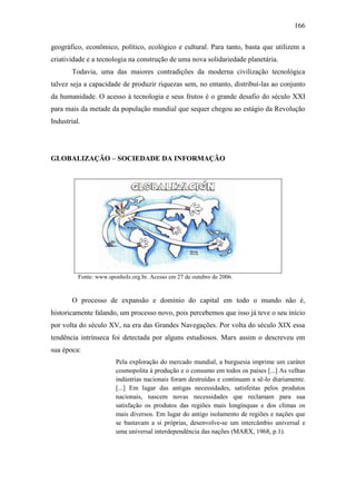 166
geográfico, econômico, político, ecológico e cultural. Para tanto, basta que utilizem a
criatividade e a tecnologia na construção de uma nova solidariedade planetária.
Todavia, uma das maiores contradições da moderna civilização tecnológica
talvez seja a capacidade de produzir riquezas sem, no entanto, distribuí-las ao conjunto
da humanidade. O acesso à tecnologia e seus frutos é o grande desafio do século XXI
para mais da metade da população mundial que sequer chegou ao estágio da Revolução
Industrial.

GLOBALIZAÇÃO – SOCIEDADE DA INFORMAÇÃO

Fonte: www.sponholz.org.br. Acesso em 27 de outubro de 2006.

O processo de expansão e domínio do capital em todo o mundo não é,
historicamente falando, um processo novo, pois percebemos que isso já teve o seu início
por volta do século XV, na era das Grandes Navegações. Por volta do século XIX essa
tendência intrínseca foi detectada por alguns estudiosos. Marx assim o descreveu em
sua época:
Pela exploração do mercado mundial, a burguesia imprime um caráter
cosmopolita à produção e o consumo em todos os países [...] As velhas
indústrias nacionais foram destruídas e continuam a sê-lo diariamente.
[...] Em lugar das antigas necessidades, satisfeitas pelos produtos
nacionais, nascem novas necessidades que reclamam para sua
satisfação os produtos das regiões mais longínquas e dos climas os
mais diversos. Em lugar do antigo isolamento de regiões e nações que
se bastavam a si próprias, desenvolve-se um intercâmbio universal e
uma universal interdependência das nações (MARX, 1968, p.1).

 