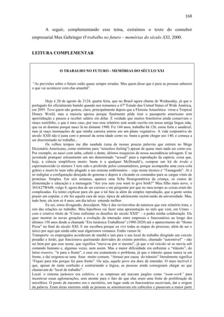 168
A seguir, complementando esse tema, extraímos o texto do consultor
empresarial Max Gehringer O trabalho no futuro – memórias do século XXI, 2000.

LEITURA COMPLEMENTAR

O TRABALHO NO FUTURO - MEMÓRIAS DO SÉCULO XXI
“As previsões sobre o futuro estão quase sempre erradas. Mas quem disse que é para as pessoas saberem
o que vai acontecer com elas amanhã”.

Hoje é 20 de agosto de 2124, quarta feira, que no Brasil agora chama de Wednesday, já que o
português foi oficialmente banido quando nos tornamos o 67º Estado dos United States of Wide América,
em 2095. Teve quem não gostou, claro, principalmente depois que a Floresta Amazônica virou a Tropical
Disney World, mas a maioria apoiou porque finalmente pôde tirar o passaporte americano sem
aporrinhação e passou a receber salário em dólar. É verdade que muitos brasileiros ainda conservam o
ranço xenófobo, o que é meu caso, por isso esse relatório está sendo escrito em nossa antiga língua mãe,
que eu só domino porque nasci lá no distante 1980. Fiz 144 anos, trabalho há 126, estou forte e saudável,
mas já ouço insinuações de que minha carreira entrou em um plano vegetativo. A vida corporativa do
século XXII não é justa com o pessoal da sexta idade como eu: basta a gente chegar aos 140, e começa a
ser discriminado no trabalho...
Os velhos tempos me dão saudade (uma de nossas poucas palavras que entram no Mega
Dicionário Americano, como sinônimo para “senseless feeling”) apesar de quase mais nada ser como era.
Por exemplo, eu nasci com unha, cabelo e dente, últimos resquícios de nossa ascendência selvagem. E na
juventude pratiquei zelosamente um ato denominado “sexual” para a reprodução da espécie, coisa que,
hoje, a ciência simplificou muito: basta ir a qualquer McDonald’s, comprar um kit de óvulo e
espermatozoide (o número 3 tem sido o preferido pelos consumidores, porque acompanha uma coca-cola
grátis) e inseri-lo num tubo plugado a um sistema embrionário – cujo nome técnico é “Tamagoshi”. Aí é
só redigitar a configuração desejada do genoma e depois ir clicando os comandos para as cargas vitais de
proteínas. Simples. Em seis semanas, aparece uma ficha fitoergométrica da criança, os custos de
alimentação e educação e a mensagem “Are you sure you want to give birth?” Meu filho mais novo, o
365A27W648, vulgo 8, agora deu de ser curioso e me perguntar por que no meu tempo as coisas eram tão
complicadas. Eu tentei explicar para ele que o tal fato ia além da simples reprodução, que a gente sentia
prazer em copular, e ele fez aquela cara de nojo, típica de adolescente recém-saído da universidade. Mas,
tudo bem, ele tem só 4 anos, um dia talvez entenda melhor.
Eu sei, estou divagando, desculpem. Não é das reviravoltas da natureza que este relatório trata, e
sim das relações no trabalho. Meu hiperboss vai fazer uma apresentação no mês que vem, em Urano –
com o criativo título de “Como enfrentar os desafios do século XXII” – e pediu minha colaboração. Ele
quer mostrar às novas gerações a evolução da interação entre empresas e funcionários ao longo dos
últimos 150 anos desde a chamada “Era Jurássica Trabalhista” (1980-2020) até o aparecimento do “Homo
Pizza” no final do século XXI. E me escolheu porque eu vivi todas as etapas do processo, além de ser o
único por aqui que ainda sabe usar algarismos romanos. Então vamos lá:
Transporte: os empregados acordavam de manhã e iam para o seu local de trabalho dirigindo um veículo
pesadão e lerdo, que funcionava queimando derivados do extinto petróleo, chamado “automóvel” - não
sei bem por que esse nome, que significa “move-se por si mesmo”, já que o tal veículo só se movia sob
comando humano e, algumas vezes, nem assim. Mas a maior dificuldade era enfrentar o “trânsito”, do
latim transire, “ir para a frente”, e esse era exatamente o problema, já que o trânsito quase nunca ia em
frente, e daí originou-se uma frase muito comum, “Atrasei por causa do trânsito” literalmente significa
“Fiquei para trás porque fui para frente”. Ou seja, aquele povo era duro de entender. O mais incrível é
que, apesar de tanta confusão e contrariando a lógica, as pessoas ainda conseguiam chegar ao que
chamavam de “local de trabalho”.
Local: o sistema jurássico era coletivo, e as empresas até usavam jargões como “team-work” para
incentivar essas aglomerações, sem atentar para o fato de que elas eram uma fonte de proliferação de
micróbios. O ponto de encontro era o escritório, um lugar onde os funcionários escreviam, daí a origem
da palavra. Eram áreas enormes onde as pessoas se amontoavam em cubículos e passavam a maior parte

 