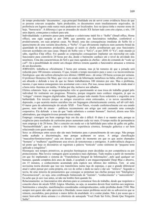 169
do tempo produzindo ‘documentos’, cuja principal finalidade era de servir como evidência física de que
as pessoas estavam ocupadas. Após produzidos, os documentos eram imediatamente arquivados, de
preferência em lugares onde nunca mais pudessem ser localizados. Isso na época tinha o mesmo nome de
hoje, “burocracia”. A diferença é que os atrasados do século XX faziam tudo com oito cópias, e nós, 150
anos depois, começamos a reduzir para sete.
Individualidade: o primeiro passo para erradicar o coletivismo inútil foi o “SoHo” (Small office, Home
office), una sigla surgida aí por 2000, que permitia aos funcionários trabalhar, confortável e
produtivamente, em suas próprias casas. No Brasil, uma das consequências imediatas do SoHo foi o
aparecimento de uma variante descoberta, o “SoNo”. O que obviamente implicou num aumento brutal da
quantidade de documentos produzidos, porque só assim os chefes acreditariam que seus funcionário
estavam acordados em suas casas. Depois do SoHo veio o “SoCo”, aí por 2050. O “Co”, todo mundo já
sabe, significa Chip office. Foi quando as corporações conseguiram implantar um microchip em cada
funcionário para controlá-lo 24 horas por dia, desde o batimento cardíaco até o nível de atividade dos
neurônios. Uma das características do SoCo que mais agradou às chefias - além do comando de “wake up
call”- foi a possibilidade de emitir um choque elétrico remoto quando o funcionário atrasasse a remessa
de um documento.
JORNADA: trabalha-se oficialmente 2 horas por semana, mas já há rumores de que a jornada será
reduzida para 100 minutos semanais. O que, tirando o tempo necessário para o sono e as inconveniências
fisiológicas -que não sofrem alterações nos últimos 100000 anos - dá umas 120 horas ociosas por semana.
O professor Domenico De Masi, que vive em estado de hibernação metafísica na Itália, afirma que isso é
um absurdo e defende a tese de que no futuro trabalharemos 100 minutos por ano. Mas o problema,
mesmo, é que nunca conseguimos nos acostumar com o ócio. Por isso, nossa maior fonte de renda atual é
a hora extra -fazemos em média, 14 delas por dia, inclusive aos sábados.
Efeitos colaterais: hoje, as megacorporações vêm se questionando se essa troca do trabalho grupal pelo
individual foi realmente um progresso. Primeiro, porque ninguém mais conhece ninguém, já que os
“colegas” viraram imagens digitalizadas. Segundo, porque todo mundo ficou sedentário e engordou uma
barbaridade. Em terceiro porque os antigos executivos eram estressados, e os novos sucumbem à
depressão, o que acarreta muitos suicídios (ou em linguagem ciberneticamente correta, sef alt+ctrl+del).
O maior guru da administração do século XXII – Tom Peters, vivendo confortavelmente em seu estado
gasoso, num tubo de ensaio – publicou recentemente um artigo que está causando uma comoção
corporativa. Ele defende a tese de que “nada substituiu o contato humano”. Incrível, dizem seus fiéis
admiradores, que ninguém tivesse pensado nisso ainda.
Emprego: conseguir um bom emprego hoje em dia não é difícil. O duro é se manter nele, porque as
exigências para resultados de curtíssimo prazo aumentam cada vez mais. O tempo médio de permanência
num emprego é de 28 horas. Daí o conceito em moda ser o de habilidade para saltar de galho em galho,
“businessbilidade”, que se resume a três fatores: experiência cósmica, formação galáctica e ser bem
relacionado com quem manda.
Sexo: as diferenças entre sexos não são mais limitantes para o preenchimento de um cargo. Não porque
tenha acabado a discriminação, mas porque acabaram os sexos. A antiga classificação
“masculino/feminino/outros” caiu em desuso a partir do momento em que os que assim chamados
“homens” e “mulheres” equilibraram seus níveis de testosteronas e estrógenos. A ambivalência chegou a
tal ponto que hoje os dicionários só registram a palavra “testículo” como sinônimo de “pequeno teste
aplicado a estagiários”.
Hierarquia: nos tempos primitivos, as posições hierárquicas eram decididas ou por competência ou por
protecionismo. Mas levava vantagem quem acumulava mais diplomas. Tudo mudou a partir do momento
em que foi implantado o sistema de “Transferência Integral de Informações”, pelo qual qualquer ser
humano, quando completa dois anos de idade, é acoplado a um megacomputador Deep Blue e absorve,
em 15 minutos, o conhecimento acumulado pela espécie nos últimos dez milênios. Tem aí uma
novíssima teoria dizendo que isso nos transformou numa raça de esponjas, e que o grande diferencial
atual é saber pensar por conta própria, em vez de enfiar o dedo no nariz e dar um “retrieve”. Segundo a
tecria, há uma minoria de pensamentos que consegue se perpetuar nas chefias porque tem “Inteligência
Psicoemocional”, ou seja, uma combinação balanceada de “instinto”, “conhecimento” e “autocontrole”.
Eu acho que já ouvi isso antes, só não me lembro bem quando foi.
Relacionamento: os funcionários têm abertura para se comunicar fora do trabalho, desde que respeitem o
conceito chave do século XXII: Lógica Absoluta, ou seja, os assuntos devem ficar restritos aos negócios.
Sentimentos e emoções, manifestações consideradas contraproducentes, estão proibidas desde 2104. Mas
sempre tem quem não sabe aproveitar a liberdade; nosso maior problema social são os subversivos que se
reúnem, escondidos, para praticar o maior delito da atualidade: rir e contar piadas. Não é por acaso que o
maior best-seller desta semana é o cibertexto de autoajuda “Você Pode Ser Feliz, Desde Que Ninguém
Saiba”.

 