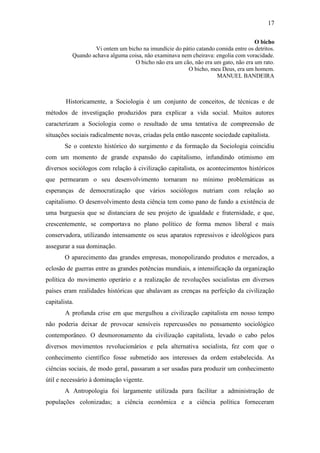 17
O bicho
Vi ontem um bicho na imundície do pátio catando comida entre os detritos.
Quando achava alguma coisa, não examinava nem cheirava: engolia com voracidade.
O bicho não era um cão, não era um gato, não era um rato.
O bicho, meu Deus, era um homem.
MANUEL BANDEIRA

Historicamente, a Sociologia é um conjunto de conceitos, de técnicas e de
métodos de investigação produzidos para explicar a vida social. Muitos autores
caracterizam a Sociologia como o resultado de uma tentativa de compreensão de
situações sociais radicalmente novas, criadas pela então nascente sociedade capitalista.
Se o contexto histórico do surgimento e da formação da Sociologia coincidiu
com um momento de grande expansão do capitalismo, infundindo otimismo em
diversos sociólogos com relação à civilização capitalista, os acontecimentos históricos
que permearam o seu desenvolvimento tornaram no mínimo problemáticas as
esperanças de democratização que vários sociólogos nutriam com relação ao
capitalismo. O desenvolvimento desta ciência tem como pano de fundo a existência de
uma burguesia que se distanciara de seu projeto de igualdade e fraternidade, e que,
crescentemente, se comportava no plano político de forma menos liberal e mais
conservadora, utilizando intensamente os seus aparatos repressivos e ideológicos para
assegurar a sua dominação.
O aparecimento das grandes empresas, monopolizando produtos e mercados, a
eclosão de guerras entre as grandes potências mundiais, a intensificação da organização
política do movimento operário e a realização de revoluções socialistas em diversos
países eram realidades históricas que abalavam as crenças na perfeição da civilização
capitalista.
A profunda crise em que mergulhou a civilização capitalista em nosso tempo
não poderia deixar de provocar sensíveis repercussões no pensamento sociológico
contemporâneo. O desmoronamento da civilização capitalista, levado o cabo pelos
diversos movimentos revolucionários e pela alternativa socialista, fez com que o
conhecimento científico fosse submetido aos interesses da ordem estabelecida. As
ciências sociais, de modo geral, passaram a ser usadas para produzir um conhecimento
útil e necessário à dominação vigente.
A Antropologia foi largamente utilizada para facilitar a administração de
populações colonizadas; a ciência econômica e a ciência política forneceram

 