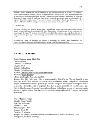 170
Internet: a arcaica Internet, uma rede de comunicação que causou furor no fim do século XX, e que hoje é
citada como exemplo de paranoia coletiva, foi substituída pela Infernet, à qual todos somos plugados logo
ao nascermos. A palavra veio do latim “infernus”, subterrâneo, uma analogia a seu formato de raízes que
alimentam o caule central. O caule, de onde saem e para onde convergem todas as informações, é a
Suprema Inquisição, cuja regra é “Todos somos iguais perante Deus”. Sendo que Deus, como todos
sabem, é Bill Gates. Embora corra por aí o boato de quem manda, mesmo, é o ACM.
CONCLUSÃO
Em meus 144 anos, vi o futuro ir acontecendo, e aprendi pelo menos uma coisa: as previsões estavam
sempre erradas. Acho que descobri o porquê. Outro dia achei um livro antigo, que já caiu em desuso por
ser a negação da lógica. De qualquer forma, lá foi escrito, há milhares de anos, que cada dia é diferente do
outro, exatamente “para que o homem nunca possa descobrir nada sobre seu próprio futuro” (Eclesiastes,
7, 14).
GEHRINGER, Max. O Trabalho no Futuro - Memórias do Século XXI. Disponível em:
<http://vocesa.abril.uol.com.br/edi26/4artigo.shl>. Acesso em 27 de outubro de 2006.

SUGESTÃO DE FILMES
Título: Eles não usam Black-Tie
Gênero: Drama
Duração: 134 minutos.
Origem: Brasil
Estúdio: Embrafilme
Direção: Leon Hirszman
Roteiro: Leon Hirszman, Gianfrancesco Guarnieri
Produção: Leon Hirszman
Última Atualização: 3 de julho de 2005
Sinopse: Em São Paulo, em 1980, o jovem operário Tião (Carlos Alberto Riccelli) e sua
namorada Maria (Bete Mendes) decidem se casar ao saber que a moça está grávida. Ao mesmo
tempo, eclode um movimento grevista que divide a categoria metalúrgica. Preocupado com o
casamento e temendo perder o emprego, Tião fura a greve, entrando em conflito com o pai
Otávio (Gianfrancesco Guarnieri), um velho militante sindical que passou três anos na cadeia
durante o regime militar. Baseado em obra de Gianfrancesco Guarnieri. Premiado no Festival
de Veneza.
Título: Ilha das Flores
Direção: Jorge Furtado
Tipo: Documentário
Formato: 35 mm
Ano produção: 1989
Origem: Brasil RS
Duração: 12 minutos
Sinopse: um tomate é plantado, colhido, vendido e termina no lixo da Ilha das Flores,
entre porcos, mulheres e crianças.

 